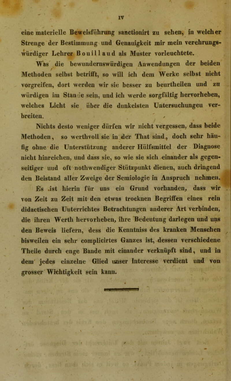 eine materielle Beweisführung sanctionirt zu sehen, in welcher Strenge der Bestimmung und Genauigkeit mir mein verehrungs- würdiger Lehrer B o u i 11 a u d als Muster vorleuchtete. W^s die bewundernswürdigen Anwendungen der beiden Methoden selbst betrifft, so will ich dem Werke selbst nicht vorgreifen, dort werden wir sie besser zu beurtheilen und zu würdigen im Stande sein, und ich werde sorgfältig hervorheben, welches Licht sie über die dunkelsten Untersuchungeu ver- breiten. / Nichts desto weniger dürfen wir nicht vergessen, dass beide Methoden, so werthvoll sie in der That sind, doch sehr häu- fig ohne die Unterstützung anderer Hülfsmittel der Diagnose nicht hinreichen, und dass sie, so wie sie sich einander als gegen- seitiger luid oft nothwendiger Stützpunkt dienen, auch dringend den Beistand aller Zweige der Semiologie in Anspruch nehmen. Es .ist hierin für uns ein Grund vorhanden, dass wir von Zeit zu Zeit mit den etwas trocknen Begrijffen eines rein didactischen üuterrichtes Betrachtungen anderer Art verbinden, die ihren Wertli hervorheben, ihre Bedeutung darlegen und uns den Beweis liefern, dess die Kenntniss des kranken Menschen bisweilen ein sehr complicirtes Ganzes ist, dessen verschiedene Theile durch enge Bande mit einander verknüpft sind, und in dem jedes einzelne Glied unser Interesse verdient und von grosser Wichtigkeit sein kann.