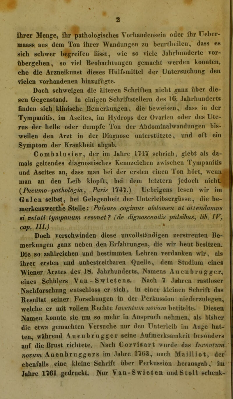 ihrer Menge, ihr pathologisclies Vorhandensein oder ihr Ueber- maass aus dem Ton ihrer Wandungen zu beurtheilen, dass es sich schwer begreifen lässt, wie so viele Jahrhunderte vor- übergehen, so viel Beobachtungen gemacht werden konnten, ehe die Arzneikunst dieses Hülfsmittel der Untersuchung den vielen vorhandenen hinzufügte. Doch schweigen die älteren Schriften nicht ganz über die- sen Gegenstand. In einigen Schriftstellern des 16. Jahrhunderts finden sich klinische Bemerkungen, die beweisen, dass in der Tympanitis, im Ascites, im Hydrops der Ovarien oder des Ute- rus der helle oder dumpfe Ton der Abdominalwandungen bis- weilen den Arzt in der Diagnose unterstützte, und oft ein Symptom der Krankheit abgab. Combalusier, der im Jahre 174T schrieb, giebt als da- mals geltendes diagnostisches Kennzeichen zwischen Tympanitis und Ascites an, dass man bei der ersten einen Ton hört, wenn man an den Leib klopft, bei dem letztern jedoch nicht. {Pneumo-pathologia, Paris 1747.) Uebrigens lesen wir im Galen selbst, bei Gelegenheit der Unterleibsergiisse, die be- merkenswerthe Stelle: Pulsare cogimur abdomen ut attendamus si veluti tympanum resonet? (de dignoscendis pulsibus, lib. IF, cap. III.) Doch verschwinden diese unvollständigen zerstreuten Be- merkungen ganz neben den Erfahrungen, die wir heut besitzen. Die so zahlreichen und bestimmten Lehren verdanken wir, als ihrer ersten und unbestreitbaren Quelle, dem Studium eines Wiener Arztes des 18. Jahrhunderts, Namens Auenbrugger, eines Schülers Van - S wietens. Nach 7 Jahren rastloser Nachforschimg entschloss er sich, in einer kleinen Schrift das Resultat seiner Forschungen in der Perkussion niederzulegen, welche er mit vollem Rechte Invejitum novum betitelte. Diesen Namen konnte sie um so mehr in Anspruch nehmen, als bisher die etwa gemachten Versuche nur den Unterleib im Auge hat- ten, während Auenbrugger seine Aufmerksamkeit besonders auf die Brust richtete. Nach Corvisart wurde das Inventum novum Auenbruggers im Jahre 1703, nach Mailliot, der ebenfalls eine kleine Schrift über Perkussion herausgab, im Jahre 1761 gedruckt. Nur Van-Swieten undStoll schenk-