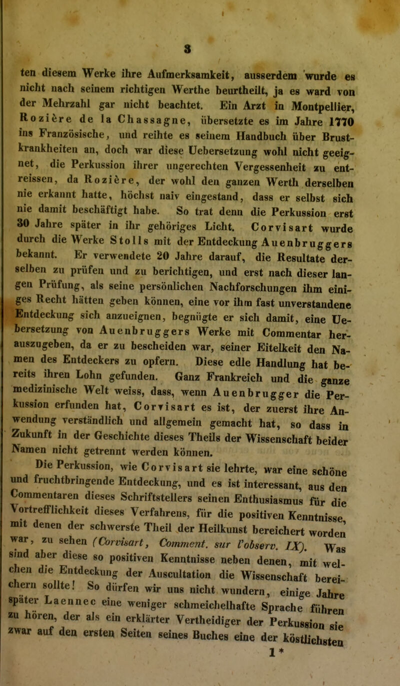 I s ten diegem Werke ihre Aufmerksamkeit, aiisgerdem wurde es nicht nach seinem richtigen Werthe beurtheilt, ja es ward von der Mehrzahl gar nicht beachtet. Ein Arzt in Montpellier, Roziere de la Chassagne, übersetzte es im Jahre 1770 ins Französische, und reihte es seinem Handbuch über Brust- krankheiten an, doch war diese Uebersetzung wohl nicht geeig- net, die Perkussion ihrer ungerechten Vergessenheit au ent- reissen, da Roziöre, der wohl den ganzen Werth derselben nie erkannt hatte, höchst naiv eingestand, dass er selbst sich nie damit beschäftigt habe. So trat denn die Perkussion erst 30 Jahre später in ihr gehöriges Licht. Corvisart wurde durch die Werke StoUs mit der Entdeckung Auenbrugg er g bekannt. Er verwendete 20 Jahre darauf, die Resultate der- selben zu prüfen und zu berichtigen, und erst nach dieser lan- gen Prüfung, als seine persönlichen Nachforschungen ihm eini- ges Recht hätten geben können, eine vor ihm fast unverstandene Entdeckung sich anzueignen, begnügte er sich damit, eine Ue- bersetzung vonAuenbruggers Werke mit Commentar her- auszugeben, da er zu bescheiden war, seiner Eitelkeit den Na- men des Entdeckers zu opfern. Diese edle Handlung hat be- reits ihren Lohn gefunden. Ganz Frankreich und die ganze medizinische Welt weiss, dass, wenn Auenbruggerdie Per- kussion erfunden hat, Corvisart es ist, der zuerst ihre An- wendung verständlich und allgemein gemacht hat, so dass in Zukunft in der Geschichte dieses TheUs der Wissenschaft beider Namen nicht getrennt werden können. Die Perkussion, wie Corvisart sie lehrte, war eine schöne und fruchtbringende Entdeckung, und es ist interessant, aus den Commentaren dieses Schriftstellers seinen Enthusiasmus für die Vortrefflichkeit dieses Verfahrens, für die positiven Kenntnisse mit denen der schwerste Theil der Heiikunst bereichert worden war, zu sehen (Corvisart, Comment. sur Vobserv, IX) Was sind aber diese so positiven Kenntnisse neben denen, mit wel chen die Entdeckung der Auscultation die Wissenschaft berei- eher« sollte! So dürfen wir uns nicht wundern, einige Jahre spater Laennec eine weniger schmeichelhafte Sprache führen zu hören, der als ein erklärter Vertheidiger der Perkussion sie zwar auf den ersten Seiten seines Buches eine der köstlichsten 1*