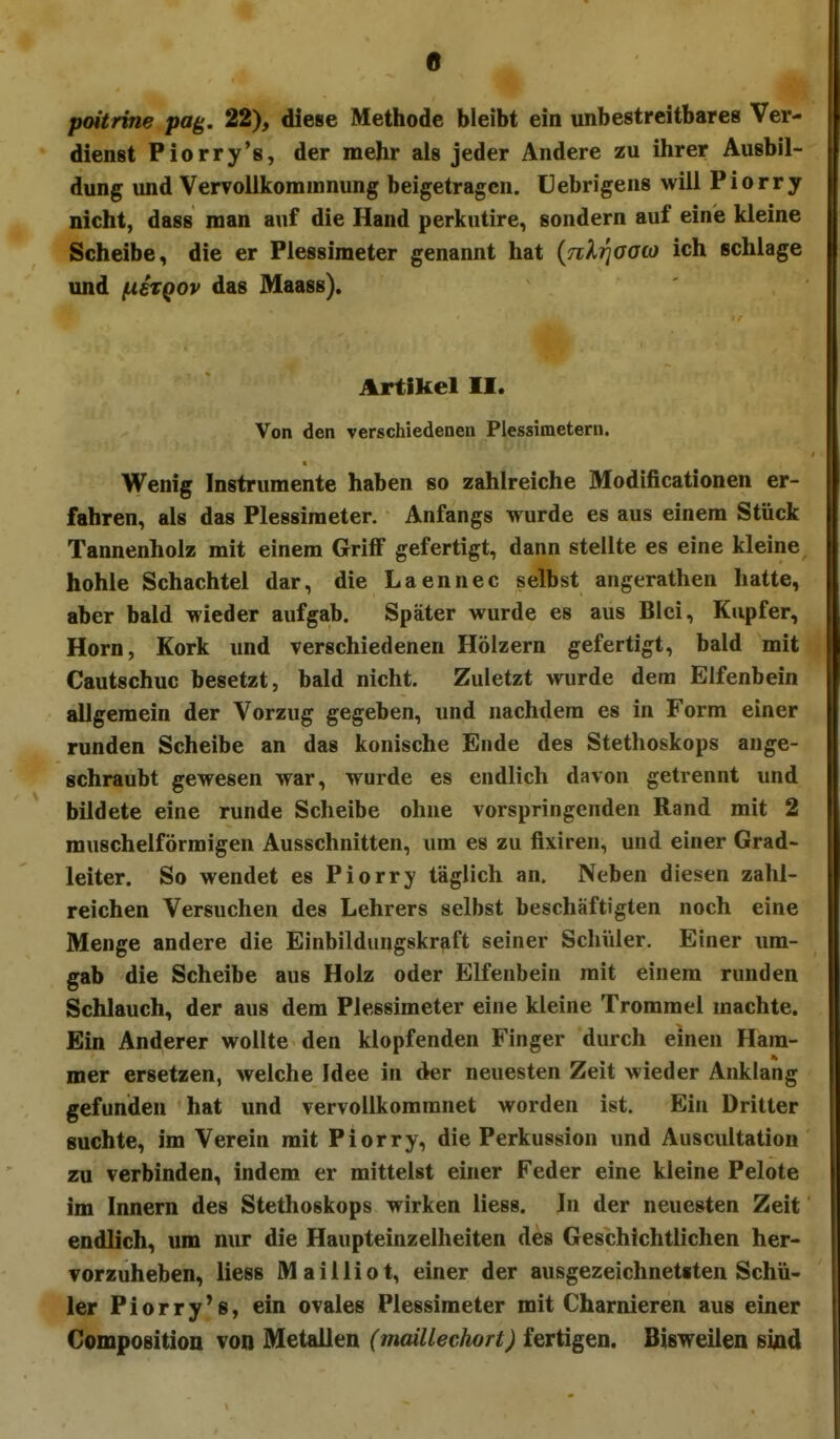 0 poitrme pag, 22), diese Methode bleibt ein unbestreitbares Ver- dienst Piorry's, der mehr als jeder Andere zu ihrer Ausbil- dung und Vervollkoramnung beigetragen. Uebrigens will Piorry nicht, dass man auf die Hand perkutire, sondern auf eine kleine Scheibe, die er Plessimeter genannt hat {nXrjaaa) ich schlage und (xenQov das Maass). Artikel II. Von den verschiedenen Plessimetern. Wenig Instrumente haben so zahlreiche Modificationen er- fahren, als das Plessimeter. Anfangs wurde es aus einem Stück Tannenholz mit einem Griff gefertigt, dann stellte es eine kleine hohle Schachtel dar, die Laennec selbst angerathen hatte, aber bald wieder aufgab. Später wurde es aus Blei, Kupfer, Horn, Kork und verschiedenen Hölzern gefertigt, bald mit Cautschuc besetzt, bald nicht. Zuletzt wurde dem Elfenbein allgemein der Vorzug gegeben, und nachdem es in Form einer runden Scheibe an das konische Ende des Stethoskops ange- schraubt gewesen war, wurde es endlich davon getrennt und bildete eine runde Scheibe ohne vorspringenden Rand mit 2 muschelförmigen Ausschnitten, um es zu fixiren, und einer Grad- leiter. So wendet es Piorry täglich an. Neben diesen zahl- reichen Versuchen des Lehrers selbst beschäftigten noch eine Menge andere die Einbildungskraft seiner Schüler. Einer um- gab die Scheibe aus Holz oder Elfenbein mit einem runden Schlauch, der aus dem Plessimeter eine kleine Trommel machte. Ein Anderer wollte den klopfenden Finger durch einen Ham- mer ersetzen, welche Idee in der neuesten Zeit wieder Anklang gefunden hat und vervollkommnet worden ist. Ein Dritter suchte, im Verein mit Piorry, die Perkussion und Auscultation zu verbinden, indem er mittelst einer Feder eine kleine Pelote im Innern des Stethoskops wirken liess. In der neuesten Zeit endlich, um nur die Haupteinzellieiten des Geschichtlichen her- vorzuheben, liess Mailliot, einer der ausgezeichnetsten Schü- ler Piorry's, ein ovales Plessimeter mit Charnieren aus einer Composition von Metallen (maillechort) fertigen. Bisweilen sind