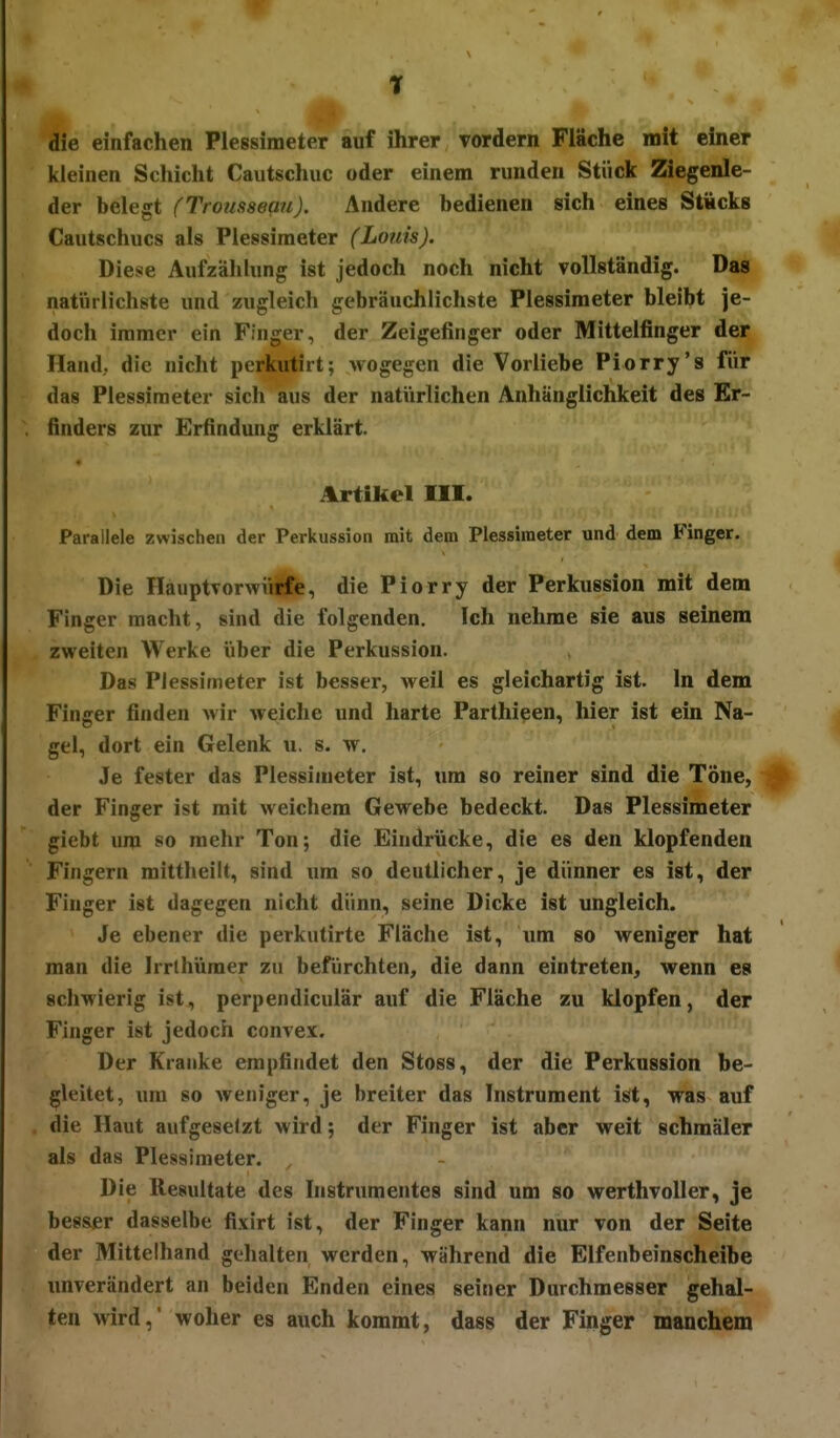 die einfachen Plessimeter auf ihrer vordem Fläche mit einer kleinen Schicht Cautscliuc oder einem runden Stück Ziegenle- der belegt (Trousseau). Andere bedienen sich eines StÄcks Cautschucs als Plessimeter (Louis). Diese AufzähUmg ist jedoch noch nicht vollständig. Das ♦ natürlichste und zugleich gebräuchlichste Plessimeter bleibt je- doch immer ein Finger, der Zeigefinger oder Mittelfinger der Hand, die nicht perkutirt; Avogegen die Vorliebe Piorry's für das Plessimeter sich aus der natVirlichen Anhänglichkeit des Er- finders zur Erfindung erklärt. Artikel III. Parallele zwischen der Perkussion mit dem Plessimeter und dem Finger. Die HauptTorwiilfe, die Piorry der Perkussion mit dem Finger macht, sind die folgenden. Ich nehme sie aus seinem zweiten Werke über die Perkussion. Das Plessimeter ist besser, weil es gleichartig ist. In dem Finger finden wir weiche und harte Parthieen, hier ist ein Na- gel, dort ein Gelenk u. s. w. Je fester das Plessimeter ist, um so reiner sind die Töne, # der Finger ist mit weichem Gewebe bedeckt. Das Plessimeter giebt um so mehr Ton; die Eindrücke, die es den klopfenden Fingern mittheilt, sind um so deutlicher, je dünner es ist, der Finger ist dagegen nicht dünn, seine Dicke ist ungleich. Je ebener die perkutirte Fläche ist, um so weniger hat man die Irrlhümer zu befürchten, die dann eintreten, wenn es schwierig ist, perpendiculär auf die Fläche zu klopfen, der Finger ist jedoch convex. Der Kranke empfindet den Stoss, der die Perkussion be- gleitet, um so weniger, je breiter das Instrument iöt, was auf . die Haut aufgesetzt wird; der Finger ist aber weit schmäler als das Plessimeter. , Die Resultate des Instrumentes sind um so werthvoller, je besser dasselbe fixirt ist, der Finger kann nur von der Seite der Mittelhand gehalten werden, während die Elfenbeinscheibe unverändert an beiden Enden eines seiner Durchmesser gehal- ten wird,' woher es auch kommt, dass der Finger manchem