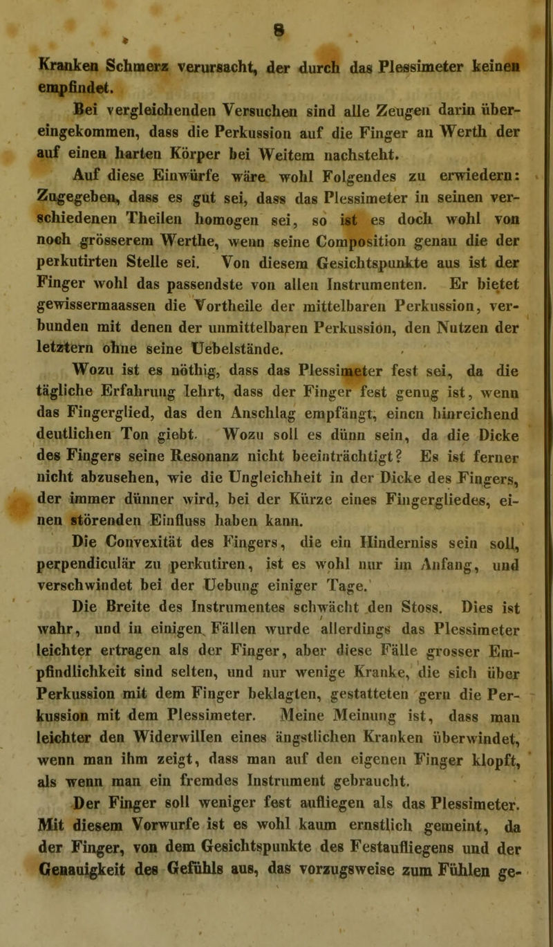 Kranken Schmerz verursacht, dar durch das Flessuneter keinen empfindet. Bei vergleichenden VersuchMi sind alle Zeugen darin über- eingekommen, dass die Perkussion auf die Finger au Werth der auf einen harten Körper bei Weitem nachsteht. Auf diese Einwürfe wäre wohl Folgendes zu erwiedern: Zugegeben, dass es gut sei, dass das Plessimeter in seinen ver- schiedenen Theilen homogen sei, so ist es doch wohl von noch grösserem Werthe, wenn seine Composition genau die der peikutirten Stelle sei. Von diesem Gesichtspunkte aus ist der Finger wohl das passendste von allen Instrumenten. Er bietet gewissermaassen die Vortheile der mittelbaren Perkussion, ver- bunden mit denen der unmittelbaren Perkussion, den Nutzen der letztern ohne seine Uebelstände. Wozu ist es uöthig, dass das Plessimeter fest sei, da die tägliche Erfahrung lehrt, dass der Finger fest genug ist, wenn das Fingerglied, das den Anschlag empfängt, einen hinreichend deutlichen Ton giebt. Wozu soll es dünn sein, da die Dicke des Fingers seine Resonanz nicht beeinträchtigt? Es ist ferner nicht abzusehen, wie die Ungleichheit in der Dicke des Fingers, der immer dünner wird, bei der Kürze eines Fingergliedes, ei- nen störenden Einfluss haben kann. Die Convexität des Fingers, die ein Hinderniss sein soll, perpendiculär zu perkutiren, ist es wohl nur im Anfang, und verschwindet bei der Uebung einiger Tage. Die Breite des Instrumentes schwächt den Stoss. Dies ist wahr, und in einigen, Fällen wurde allerdings das Plessimeter leichter ertragen als der Finger, aber diese Fälle grosser Em- pfindlichkeit sind selten, und nur wenige Kranke, die sich über Perkussion mit dem Finger beklagten, gestatteten gern die Per- kussion mit dem Plessimeter. Meine Meinung ist, dass man leichter den Widerwillen eines ängstlichen Kranken überwindet, wenn man ihm zeigt, dass man auf den eigenen Finger klopft, als wenn man ein fremdes Instrument gebraucht. Der Finger soll weniger fest aufliegen als das Plessimeter. Mit diesem Vorwurfe ist es wohl kaum ernstlich gemeint, da der Finger, von dem Gesichtspunkte des Festaufliegens und der Genauigkeit des Gefühls aus, das vorzugsweise zum Fühlen ge-