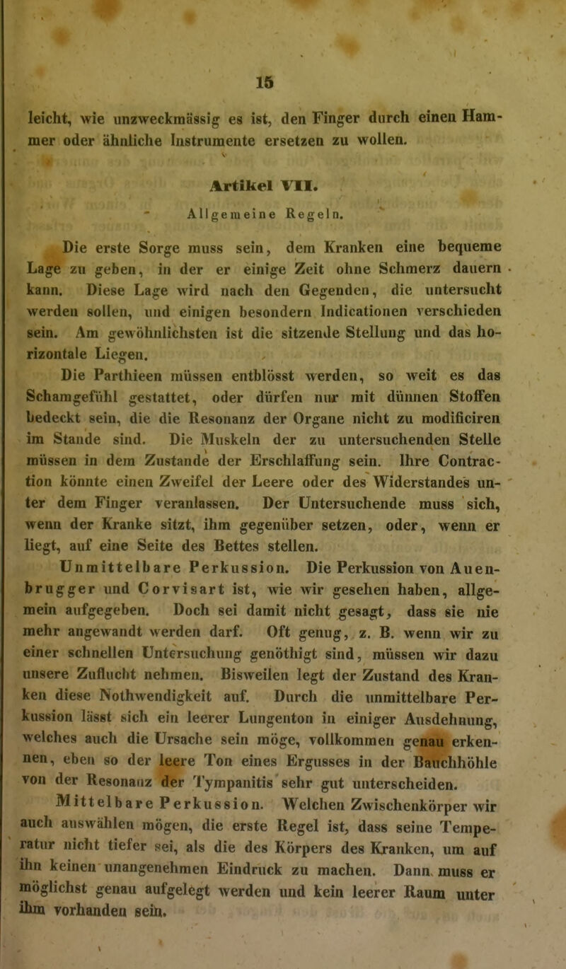 leicht, wie unzweckmässig es ist, den Finger durch einen Ham- mer oder ähnliche Instrumente ersetzen zu wollen. Artikel TU, Allgemeine Regeln. Die erste Sorge muss sein, dem Kranken eine bequeme Lage zu geben, in der er einige Zeit ohne Schmerz dauern kann. Diese Lage wird nach den Gegenden, die untersucht werden sollen, und einigen besondern Indicationen verschieden sein. Am gewöhnlichsten ist die sitzende Stellung und das ho- rizontale Liegen. Die Parthieen müssen entblösst werden, so weit es das Schamgefühl gestattet, oder dürfen nur mit dünnen Stoffen bedeckt sein, die die Resonanz der Organe nicht zu modificiren im Stande sind. Die Muskeln der zu imtersuchenden Stelle müssen in dem Zustande der Erschlaffung sein. Ihre Contrac- tion könnte einen Zweifel der Leere oder des Widerstandes un- ter dem Finger veranlassen. Der Untersuchende muss sich, wenn der Kranke sitzt, ihm gegenüber setzen, oder, wenn er liegt, auf eine Seite des Bettes stellen. Unmittelbare Perkussion. Die Perkussion von Auen- brugger und Corvisart ist, wie wir gesehen haben, allge- mein aufgegeben. Doch sei damit nicht gesagt, dass sie nie mehr angewandt werden darf. Oft genug, z. B. wenn wir zu einer schnellen Untersuchung genöthigt sind, müssen wir dazu unsere Zuflucht nehmen. Bisweilen legt der Zustand des Kran- ken diese Nothwendigkeit auf. Durch die unmittelbare Per- kussion lässt sich ein leerer Lungenton in einiger Ausdehnung, welches aucli die Ursaclie sein möge, vollkommen genaä erken- nen, eben so der leere Ton eines Ergusses in der Bauchhöhle von der Resonanz der 'l'ympanitis sehr gut unterscheiden. Mittelbare Perkussion. Welchen Zwischenkörper wir auch auswählen mögen, die erste Regel ist, dass seine Tempe- ratur nicht tiefer sei, als die des Körpers des Kranken, um auf ihn keinen unangenehmen Eindruck zu machen. Dann, muss er möglichst genau aufgelegt werden und kein leerer Raum unter ihm vorhanden Bein.