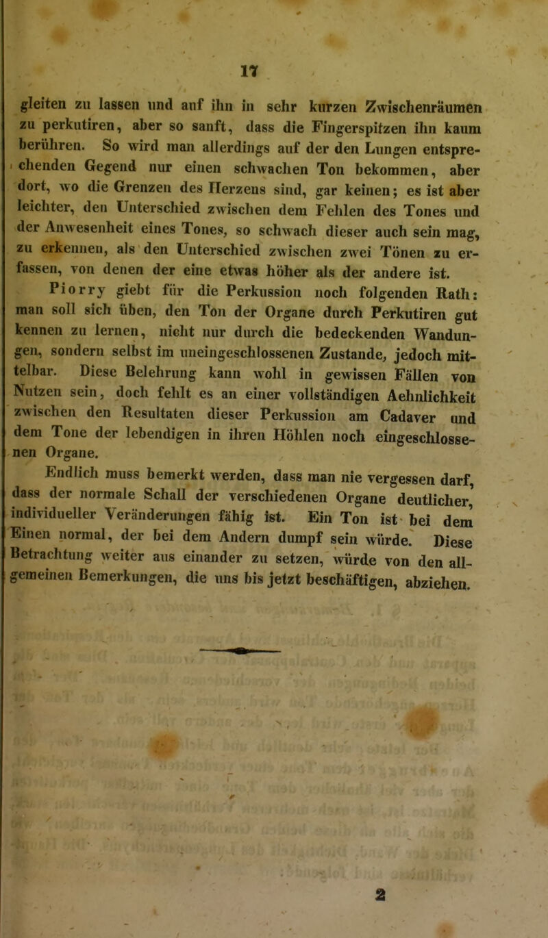 gleiten zu lassen und anf ihn in sehr kurzen Zwischenräumen zu perkutiren, aber so sanft, dass die Fingerspitzen ihn kaum berühren. So wird man allerdings auf der den Lungen entspre- chenden Gegend nur einen schwachen Ton bekommen, aber dort, wo die Grenzen des Herzens sind, gar keinen; es ist aber leichter, den Unterschied zwischen dem Fehlen des Tones und der Anwesenheit eines Tones, so schwach dieser auch sein mag, zu erkennen, als den Unterschied zwischen zwei Tönen zu er- fassen, von denen der eine etwas höher als der andere ist. Piorry giebt für die Perkussion noch folgenden Rath: man soll sich üben, den Ton der Organe durch Perkutiren gut kennen zu lernen, nicht nur durch die bedeckenden Wandun- gen, sondern selbst im uneingeschlossenen Zustande, jedoch mit- telbar. Diese Belehrung kann wohl in gewissen Fällen von Nutzen sein, doch fehlt es an ehier vollständigen Aehnlichkeit zwischen den Resultaten dieser Perkussion am Cadaver und dem Tone der lebendigen in ihren Höhlen noch eingeschlosse- nen Organe. Endlich muss bemerkt werden, dass man nie vergessen darf, dass der normale Schall der verschiedenen Organe deutlicher' individueller Veränderungen fähig ist. Ein Ton ist bei dem Einen normal, der bei dem Andern dumpf sein wiirde. Diese Betrachtung weiter aus einander zu setzen, würde von den all- gemeinen Bemerkungen, die uns bis jetzt beschäftigen, abziehen. 2