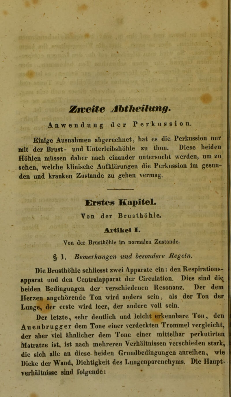 Ziveiie Abtheiiung. Anwendung der Perkussion. Einige Ausnahmen abgerechnet, hat es die Perkussion nur mit der Brust- und Unterleibshöhle zu thun. Diese beiden Höhlen müssen daher nach einander untersucht werden, um zu sehen, welche klinische Aufklärungen die Perkussion im gesun- den und kranken Zustande zu geben vermag. Enstes Kapitel. N Von der Brusthöhle. Artikel I. Von der Brusthöhle im normalen Zustande. § 1. Bemerkungen und besondere Regeln. Die Brusthöhle schliesst zwei Apparate ein: den Respirations- apparat und den Centraiapparat der Circulation. Dies sind di^ beiden Bedingungen der verschiedenen Resonanz. Der dem Herzen angehörende Ton wird anders sein, als der Ton der Lunge, der erste wird leer, der andere voll sein. Der letzte, sehr deutlich und leicht erkennbare Ton, den Auenbrugger dem Tone einer verdeckten Trommel vergleicht, der aber viel ähnlicher dem Tone einer mittelbar perkutirten Matratze ist, ist nach mehreren Verhältnissen verschieden stark, die sich alle an diese beiden Grundbedingungen anreihen, wie Dicke der Wand, Dichtigkeit des Lungenparenchyms. Die Haupt- Verhältnisse sind folgende: