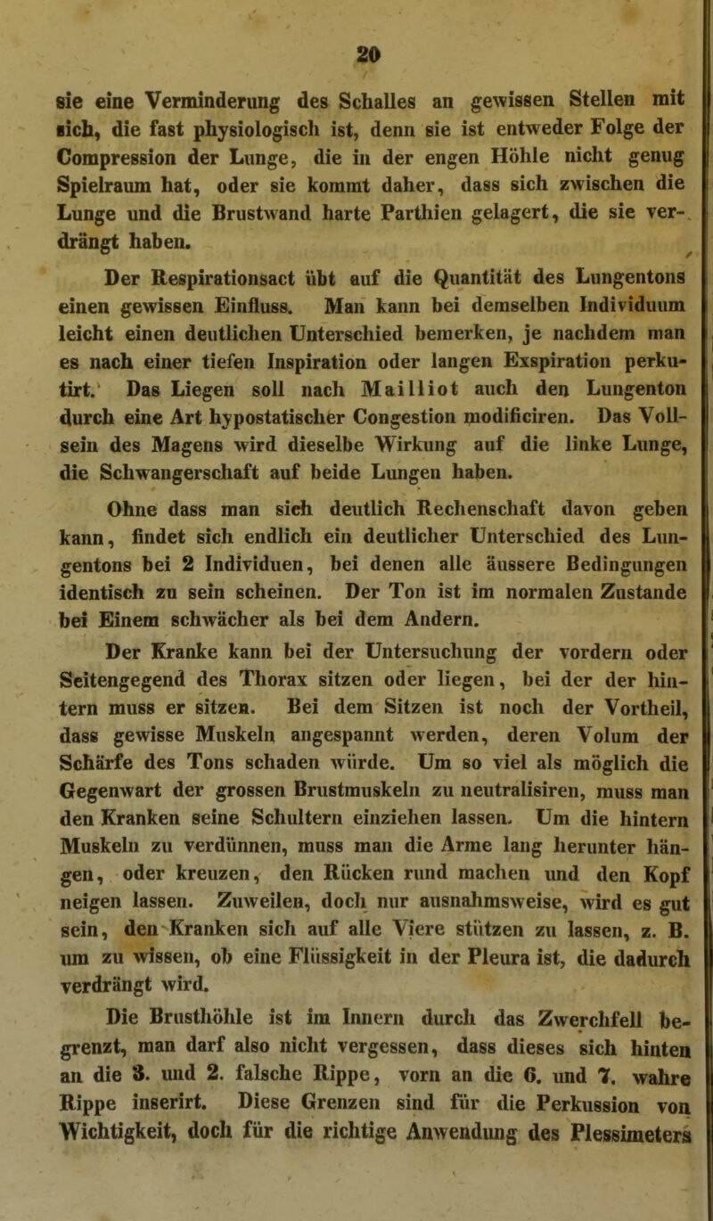 sie eine Verminderung des Schalles an gewissen Stellen mit sich, die fast physiologisch ist, denn sie ist entweder Folge der Compression der Lunge, die in der engen Höhle nicht genug Spielraum hat, oder sie kommt daher, dass sich zwischen die Lunge und die Brustwand harte Parthien gelagert, die sie ver-. drängt haben. Der Respirationsact übt auf die Quantität des Lungentons einen gewissen Einfluss. Man kann bei demselben Individuum leicht einen deutlichen Unterschied bemerken, je nachdem man es nach einer tiefen Inspiration oder langen Exspiration perku- tirt. Das Liegen soll nach Mailliot auch den Lungenton durch eine Art hypostatischer Congestion modificiren. Das Voll- sein des Magens wird dieselbe Wirkung auf die linke Lunge, die Schwangerschaft auf beide Lungen haben. Ohne dass man sieh deutlich Rechenschaft davon geben kann, findet sich endlich ein deutlicher Unterschied des Lun- gentons bei 2 Individuen, bei denen alle äussere Bedingungen identisch zu sein scheinen. Der Ton ist im normalen Zustande bei Einem schwächer als bei dem Andern. Der Kranke kann bei der Untersuchung der vordem oder Scitengegend des Thorax sitzen oder liegen, bei der der hin- tern muss er sitzen. Bei dem Sitzen ist noch der Vortheil, dass gewisse Muskeln angespannt werden, deren Volum der Schärfe des Tons schaden würde. Um so viel als möglich die Gegenwart der grossen Brustmuskeln zu neutralisiren, muss man den Kranken seine Schultern einziehen lassen. Um die hintern Muskeln zu verdünnen, muss man die Arme lang herunter hän- gen, oder kreuzen, den Rücken rund machen und den Kopf neigen lassen. Zuweilen, doch nur ausnahmsweise, wird es gut sein, den Kranken sich auf alle Viere stützen zu lassen, z. B. um zu wissen, ob eine Flüssigkeit in der Pleura ist, die dadurch verdrängt wird. Die Brusthöhle ist im Innern durch das Zwerchfell be- grenzt, man darf also nicht vergessen, dass dieses sich hinten an die 3. und 2. falsche Rippe, vorn an die 6. und 7, wahre Rippe inserirt. Diese Grenzen sind für die Perkussion von Wichtigkeit, doch für die richtige Auwendung des Plessimeters