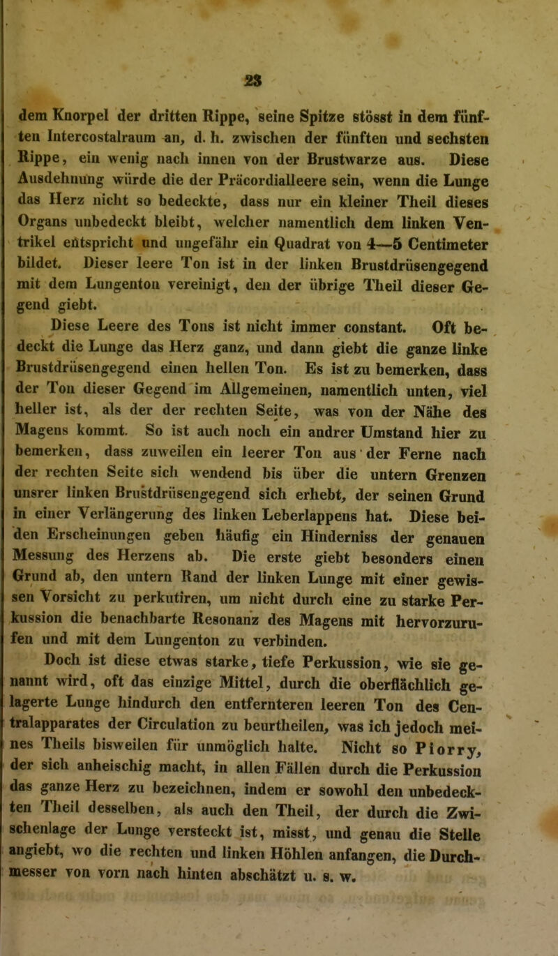 dem Knorpel der dritten Rippe, seine Spitze stösst in dem fünf- ten Intercostalraiim an, d. h. zwischen der fünften und sechsten Rippe, ein wenig nacli innen von der Brustwarze aus. Diese Ausdehnung würde die der Präcordialleere sein, wenn die Lunge das Herz niclit so bedeckte, dass nur ein kleiner Theil dieses Organs unbedeckt bleibt, welcher namentlich dem linken Ven- trikel entspricht und ungefähr ein Quadrat von 4—5 Gentimeter bildet. Dieser leere Ton ist in der linken Brustdrüsengegend mit dem Lungentou verehiigt, den der übrige Theil dieser Ge- gend giebt. Diese Leere des Tons ist nicht immer constant. Oft be- deckt die Lunge das Herz ganz, und dann giebt die ganze linke Brustdrüsengegend einen hellen Ton. Es ist zu bemerken, dass der Ton dieser Gegend im Allgemeinen, namentlich unten, viel heller ist, als der der rechten Seite, was von der Nähe des Magens kommt. So ist auch noch ein andrer Umstand hier zu bemerken, dass zuweilen ein leerer Ton aus der Ferne nach der rechten Seite sich wendend bis über die untern Grenzen unsrer linken Brustdrüsengegend sich erhebt, der seinen Grund in einer Verlängerung des linken Leberlappens hat. Diese bei- den Erscheinungen geben fiäufig ein Hinderniss der genauen Messung des Herzens ab. Die erste giebt besonders einen Grund ab, den untern Rand der linken Lunge mit einer gewis- sen Vorsicht zu perkutiren, um nicht durch eine zu starke Per- kussion die benachbarte Resonanz des Magens mit hervorzuru- fen und mit dem Lungenton zu verbinden. Doch ist diese etwas starke, tiefe Perkussion, wie sie ge- nannt wird, oft das einzige Mittel, durch die oberflächlich ge- lagerte Lunge hindurch den entfernteren leeren Ton des Cen- traiapparates der Circulation zu beurtheilen, was ich jedoch mei- nes Theils bisweilen für unmöglich halte. Nicht so Piorry, der sich anheischig macht, in allen Fällen durch die Perkussion das ganze Herz zu bezeichnen, indem er sowohl den unbedeck- ten Theil desselben, als auch den Theil, der durch die Zwi- schenlage der Lunge versteckt ist, misst, und genau die Steile angiebt, wo die rechten und linken Höhlen anfangen, die Durch- messer von vorn nach hinten abschätzt u. s. w.