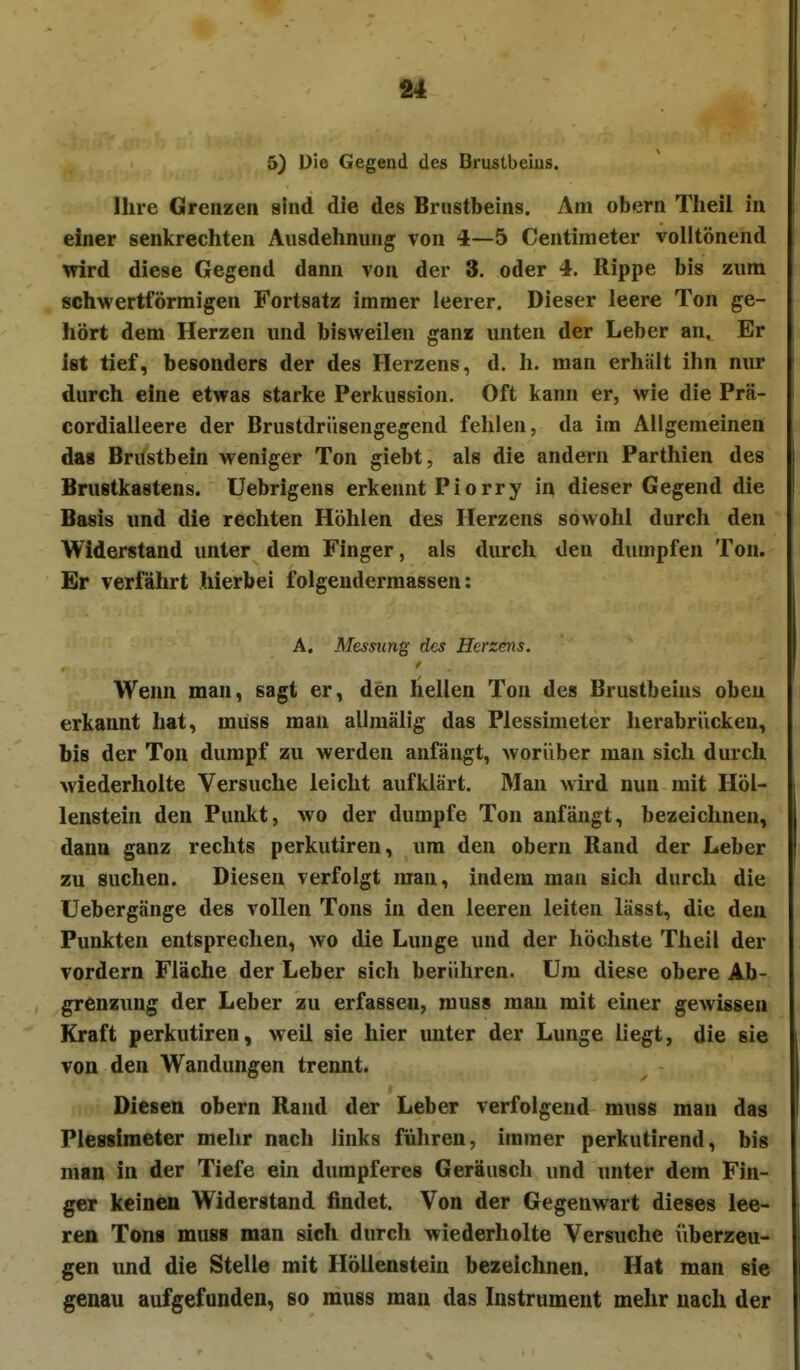 5) Die Gegend des Brustbeins. Ihre Grenzen sind die des Brustbeins. Am obern Theil in einer senkrechten Ausdehnung von 4—5 Centimeter volltönend wird diese Gegend dann von der 3. oder 4. Rippe bis zum schwertförmigen Fortsatz immer leerer. Dieser leere Ton ge- hört dem Herzen und bisweilen ganz unten der Leber an. Er ist tief, besonders der des Herzens, d. h. man erhält ihn nur durch eine etwas starke Perkussion. Oft kann er, wie die Prä- cordialleere der Brustdriisengegend fehlen, da im Allgemeinen das Brustbein weniger Ton giebt, als die andern Parthien des Brustkastens. Uebrigens erkennt Piorry in dieser Gegend die Basis und die rechten Höhlen des Herzens sowohl durch den Widerstand unter dem Finger, als durch den dumpfen Ton. Er verfahrt hierbei folgendermassen; A. Messung des Herzens. Wenn man, sagt er, den Hellen Ton des Brustbeins oben erkannt hat, muss man allmälig das Plessimeter herabriicken, bis der Ton dumpf zu werden anfängt, worüber man sich durcli wiederholte Versuche leicht aufklärt. Man wird nun mit Höl- lenstein den Punkt, wo der dumpfe Ton anfängt, bezeichnen, dann ganz rechts perkutiren, um den obern Rand der Leber zu suchen. Diesen verfolgt man, indem mau sich durch die Uebergänge des vollen Tons in den leeren leiten lässt, die den Punkten entsprechen, wo die Lunge und der höchste Theil der vordem Fläche der Leber sich berühren. Um diese obere Ab- grenzung der Leber zu erfassen, muss man mit einer gewissen Kraft perkutiren, weil sie hier unter der Lunge liegt, die sie von den Wandungen trennt. Diesen obern Rand der Leber verfolgend muss man das Plessimeter mehr nach links führen, immer perkutirend, bis man in der Tiefe ein dumpferes Geräusch und unter dem Fin- ger keinen Widerstand findet. Von der Gegenwart dieses lee- ren Tons muss man sich durch wiederholte Versuche überzeu- gen und die Stelle mit Höllenstein bezeichnen. Hat man sie genau aufgefunden, so muss man das Instrument mehr nach der