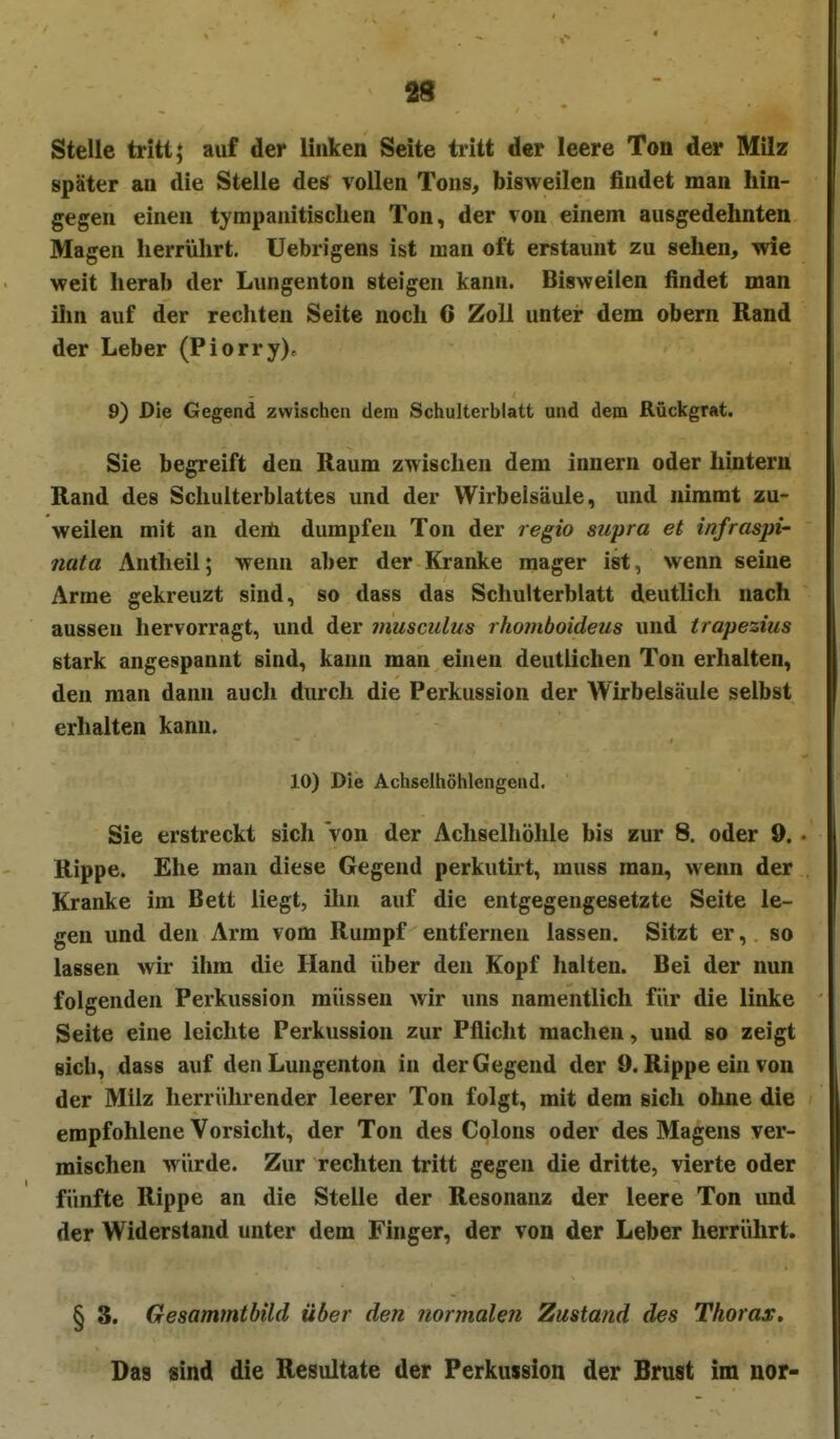 88 Stelle tritt; auf der linken Seite tritt der leere Ton der Milz später an die Stelle des vollen Tons, bisweilen findet man hin- gegen einen tympanitisclien Ton, der von einem ausgedehnten Magen herrührt, Uebrigens ist man oft erstaunt zu sehen, wie weit herab der Lungenton steigen kann. Bisweilen findet man ihn auf der rechten Seite noch 6 Zoll unter dem obern Rand der Leber (Piorry), 9) Die Gegend zwischen dem Schulterblatt und dem Rückgrat. Sie begreift den Raum zwischen dem Innern oder hintern Rand des Schulterblattes und der Wirbeisäule, und nimmt zu- weilen mit an derti dumpfen Ton der regio supra et infraspi' nata Antheil; wenn aber der Kranke mager ist, wenn seine Arme gekreuzt sind, so dass das Schulterblatt deutlich nach aussen hervorragt, und der musculus rhomboideus und trapezius stark angespannt sind, kann man einen deutlichen Ton erhalten, den man dann auch durch die Perkussion der Wirbelsäule selbst erhalten kann. 10) Die Achselhöhlcngend. Sie erstreckt sich von der Achselhöhle bis zur 8. oder 9. • Rippe. Ehe man diese Gegend perkutirt, muss man, wenn der Kranke im Bett liegt, ihn auf die entgegengesetzte Seite le- gen und den Arm vom Rumpf entfernen lassen. Sitzt er, so lassen wir ihm die Hand über den Kopf halten. Bei der nun folgenden Perkussion müssen wir uns namentlich für die linke Seite eine leichte Perkussion zur Pflicht machen, und so zeigt sich, dass auf den Lungenton in der Gegend der 0. Rippe ein von der Milz herrührender leerer Ton folgt, mit dem sich ohne die empfohlene Vorsicht, der Ton des Colons oder des Magens ver- mischen würde. Zur rechten tritt gegen die dritte, vierte oder fünfte Rippe an die Stelle der Resonanz der leere Ton und der Widerstand unter dem Finger, der von der Leber herrührt. § 3. Gesammtbüd über den normalen Zustand des Thorax, Das sind die Resultate der Perkussion der Brust im nor