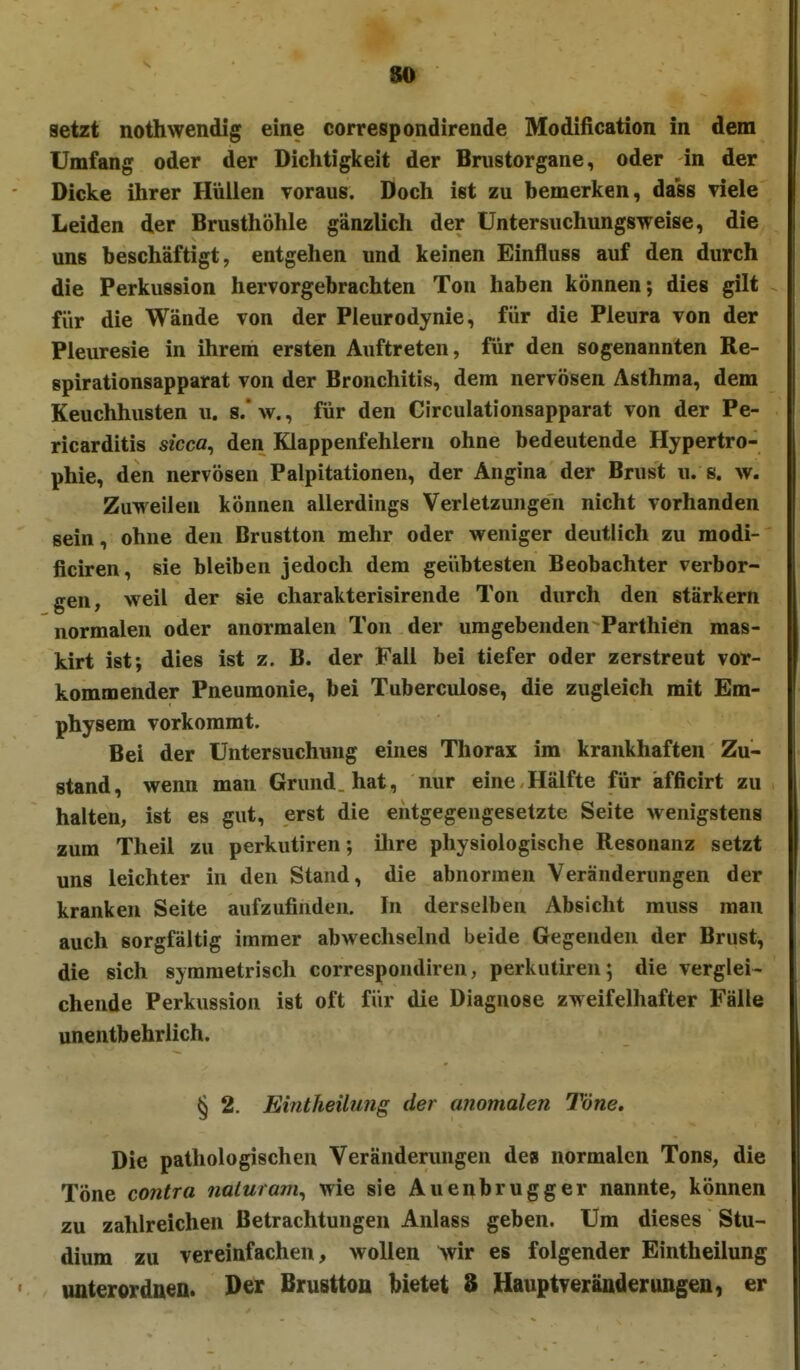 80 setzt nothwendig eine correspondirende Modification in dem Umfang oder der Dichtigkeit der Brustorgane, oder in der Dicke ihrer Hüllen Toraus. Doch ist zu bemerken, dass viele Leiden der Brusthöhle gänzlich der üntersuchungsweise, die uns beschäftigt, entgehen und keinen Einfluss auf den durch die Perkussion hervorgebrachten Ton haben können; dies gilt für die Wände von der Pleurodynie, für die Pleura von der Pleuresie in ihrem ersten Auftreten, für den sogenannten Re- spirationsapparat von der Bronchitis, dem nervösen Asthma, dem Keuchhusten u. s/w., für den CIrculationsapparat von der Pe- ricarditis sicca^ den Klappenfehlern ohne bedeutende Hypertro- phie, den nervösen Palpitationen, der Angina der Brust u. s. w. Zuweilen können allerdings Verletzungen nicht vorhanden sein, ohne den Brustton mehr oder weniger deutlich zu modi- ficiren, sie bleiben jedoch dem geübtesten Beobachter verbor- gen, weil der sie charakterisirende Ton durch den stärk ern normalen oder anormalen Ton der umgebenden Parthien mas- kirt ist; dies ist z. B. der Fall bei tiefer oder zerstreut vor- kommender Pneumonie, bei Tuberculose, die zugleich mit Em- physem vorkommt. Bei der Untersuchung eines Thorax im krankhaften Zu- stand, wenn man Grund, hat, nur eine Hälfte für äfficirt zu halten, ist es gut, erst die entgegengesetzte Seite wenigstens zum Theil zu perkutiren; ilire physiologische Resonanz setzt uns leichter in den Stand, die abnormen Veränderungen der kranken Seite aufzufinden. In derselben Absicht muss man auch sorgfältig immer abwechselnd beide Gegenden der Brust, die sich symmetrisch correspondiren, perkutiren; die verglei- chende Perkussion ist oft für die Diagnose zweifelhafter Fälle unentbehrlich. § 2. Emtheilujig der anomalen Töne. Die pathologischen Veränderungen de» normalen Tons, die Töne contra naluram^ wie sie Auenbrugger nannte, können zu zahlreichen Betrachtungen Anlass geben. Um dieses Stu- dium zu vereinfachen, wollen Avir es folgender Eintheilung