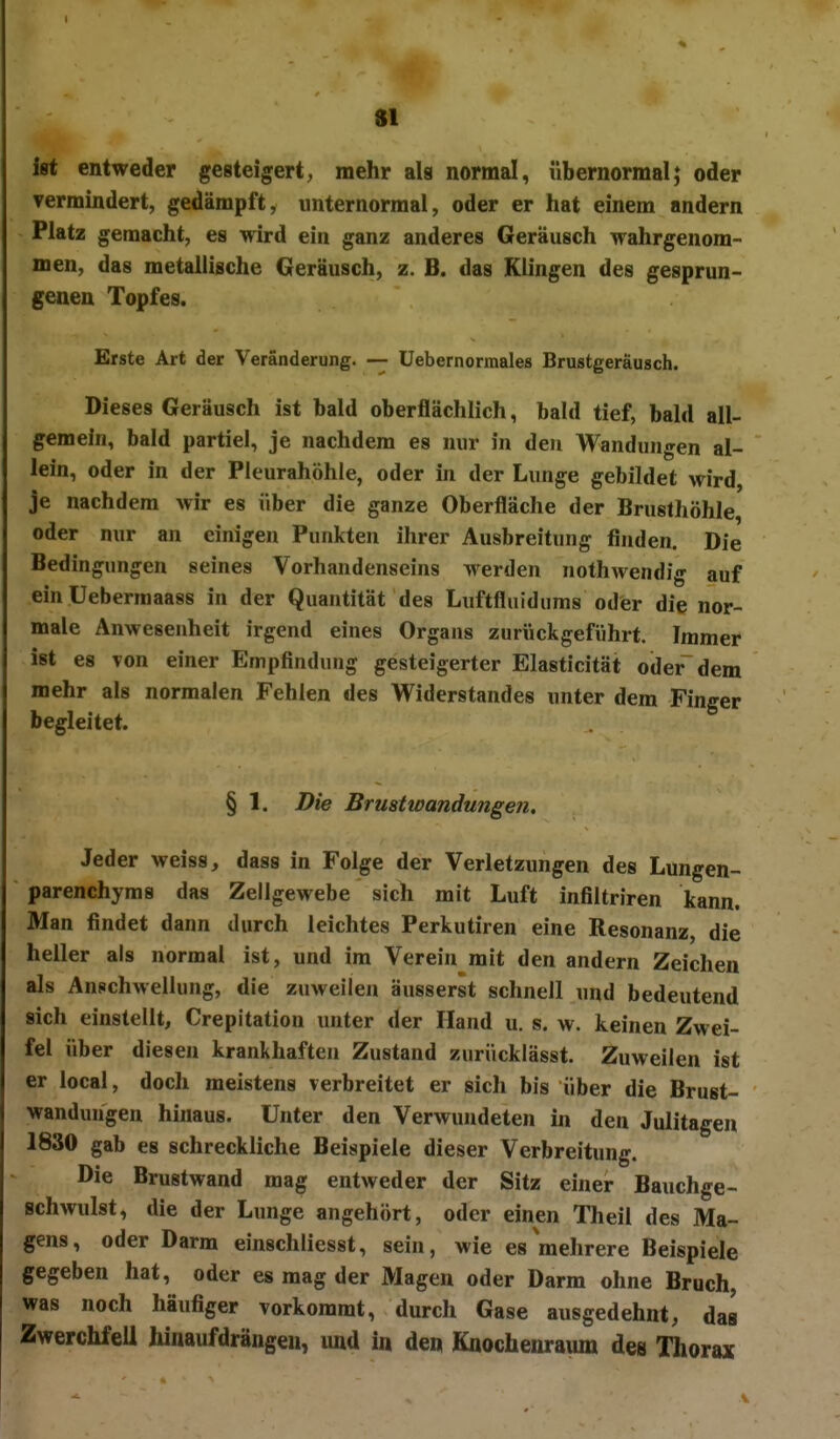 I ist entweder gesteigert, mehr als normal, übernormal; oder vermindert, gedämpft, unternorraal, oder er hat einem andern Platz gemacht, es wird ein ganz anderes Geräusch wahrgenom- men, das metallische Geräusch, z. B. das Klingen des gesprun- genen Topfes. Erste Art der Veränderung. — Uebernormales Brustgeräusch. Dieses Geräusch ist bald oberflächlich, bald tief, bald all- gemein, bald partiel, je nachdem es nur in den Wandungen al- lein, oder in der Pleurahöhle, oder in der Lunge gebildet wird, je nachdem wir es über die ganze Oberfläche der Brusthöhle, oder nur an einigen Punkten ihrer Ausbreitung finden. Die Bedingungen seines Vorhandenseins werden nothwendig auf ein Uebermaass in der Quantität des Luftfluidums oder die nor- male Anwesenheit irgend eines Organs zurückgeführt. Immer ist es von einer Empfindung gesteigerter Elasticität oder dem mehr als normalen Fehlen des Widerstandes unter dem Finger begleitet. § 1. Die Brustwandungen. Jeder weiss, dass in Folge der Verletzungen des Lungen- parenchyms das Zellgewebe sich mit Luft infiltriren kann. Man findet dann durch leichtes Perkutiren eine Resonanz, die heller als normal ist, und im Verein mit den andern Zeichen als Anschwellung, die zuweilen äusserst schnell und bedeutend sich einstellt, Crepitation unter der Hand u. s. w. keinen Zwei- fel über diesen krankhaften Zustand zurücklässt. Zuweilen ist er local, doch meistens verbreitet er sich bis über die Brust- wanduugen hinaus. Unter den Verwundeten in den Julitagen 1830 gab es schreckliche Beispiele dieser Verbreitung. Die Brustwand mag entweder der Sitz einer Bauchge- Bchwulst, die der Lunge angehört, oder einen Theil des Ma- gens, oder Darm einschliesst, sein, wie es mehrere Beispiele gegeben hat, oder es mag der Magen oder Darm ohne Bruch, was noch häufiger vorkommt, durch Gase ausgedehnt, das Zwerchfell hinaufdrängen, und in den Kaochenraum des Thorax