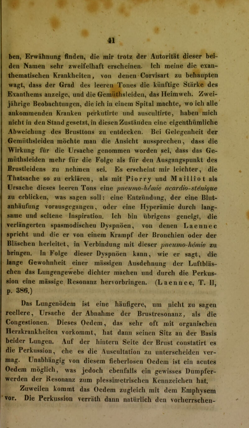 ben, Erwähnung finden, die mir trotz der Autorität dieser bei- den Namen sehr zweifelhaft erscheinen. Ich meine die exan- thematischen Krankheiten, von denen Corvisart zu behaupten wagt, dass der Grad des leeren Tones die künftige Stärke des Exanthems anzeige, und die Gemiithsleideii, das Heimweh. Zwei- jährige Beobachtungen, die ich in einem Spital machte, wo ich alle ankommenden Kranken perkutirte und auscultirte, haben mich nicht in den Stand gesetzt, in diesen Zuständen eine eigehthümliche Abweichung des Brusttons zu entdecken. Bei Gelegenheit der Gemüthsleiden möchte man die Ansicht aussprechen, dass die Wirkung für die Ursache genommen worden sei, dass das Ge- müthsleiden mehr für die Folge als für den Ausgangspunkt des Brustleidens zu nehmen sei. Es erscheint mir leichter, die Thatsache so zu erklären, als mit Piorry und Mail Hot als Ursache dieses leeren Tons eine pneumo-hemie acardio-st^nique zu erblicken, was sagen soll: eine Entzündung, der eine Blut- anhäufung vorausgegangen, oder eine Hyperämie durch lang- same und seltene Inspiration. Ich bin übrigens geneigt, die verlängerten spasmodischeu Dyspnoen, von denen Laennec spricht und die er von einem Krampf der Bronchien oder der Bläschen herleitet, in Verbindung mit dieser pneumo-hemie zu bringen. In Folge dieser Dyspnoen kann, wie er sagt, die lange Gewohnheit einer mässigen Ausdehnung der Luftbläs- chen das Lungengewebe dichter machen und durch die Perkus- sion eine mässige Resonanz hervorbringen. (Laennec, T. II, p. 386.) Das Lungenödem ist eine häufigere, um nicht zu sagen reellere, Ursache der Abnahme der Brustresonanz, als die Congestionen. Dieses Oedem, das sehr oft mit organischen Herzkrankheiten vorkommt, hat dann seinen Sitz an der Basis beider Lungen. Auf der hintern Seite der Brust constatirt es die Perkussion, ehe es die Auscultation zu unterscheiden ver- mag. Unabhängig von diesem fieberlosen Oedem ist ein acutes Oedem möglich, was jedoch ebenfalls ein gewisses Dumpfer- werden der Resonanz zum plessimetrischen Kennzeichen hat. Zuweilen kommt das Oedem zugleich mit dem Emphysem vor. Die Perkussion verräth dann natürlich den vorherrschen-