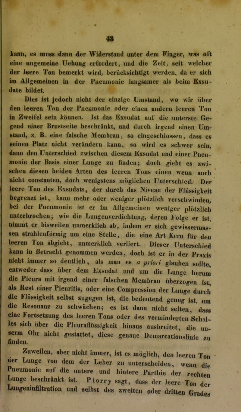 kann, es noufis dann der Widerstand unter dem Finger, was oft eine ungemeine Uebuug erfordert, uud die Zeit, seit welcher der leere Ton bemerkt wird, berücksichtigt werden, da er sich im Allgemeinen in der Pneumonie langsamer als beim Exsu- date bildet. Dies ist jedoch nicht der einzige Umstand, wo wir über den leeren Ton der Pneumonie oder einen andern leeren Ton in Zweifel sein können. Ist das Exsudat auf die unterste Ge- gend einer Brustseite beschränkt, und durch irgend einen Um- stand, z. B. ehie falsche Membran, so eingeschlossen, dass es seinen Platz nicht verändern kann, so wird es schwer sein, dann den Unterschied zwischen diesem Exsudat und einer Pneu- monie der Basis einer Lunge zu finden; doch giebt es zwi- schen diesen beiden Arten des leeren Tons einen wenn auch nicht Constanten, doch wenigstens möglichen Unterschied. Der leere Ton des Exsudats, der durch das Niveau der Flüssigkeit begrenzt ist, kaim mehr oder weniger plötzlich verschwinden, bei der Pneumonie ist er im Allgemeinen weniger plötzlich unterbrochen; wie die Lungenverdichtung, deyen Folge er ist nimmt er bisweilen unmerklich ab, indem er sich gewissermas- sen strahlenförmig um eine Stelle, die eine Art Kern für den leeren Ton abgiebt, unmerklich verliert. Dieser Unterschied kann in Betracht genommen werden, doch ist er in der Praxis nicht immer so deutlich, als man es a priori glauben sollte entweder dass über dem Exsudat und um die Lunge herum die Pleura mit irgend einer falschen Membran überzogen ist, als Rest einer Pleuritis, oder eine Compression der Lunge durch die Flüssigkeit selbst zugegen ist, die bedeutend genug ist, um die Resonanz zu schwächen; es ist dann nicht selten, dass eine Fortsetzung des leeren Tons oder des verminderten Schal- les sich Über die Pleuraflüssigkeit hinaus ausbreitet, die serm Ohr nicht gestattet, diese genaue Demarcationslinie finden. Zuweilen, aber nicht immer, ist es möglich, den leeren Tu« der Lunge von dem der Leber zu unterscheiden, wenn die Pneumonie auf die untere und Jiintere Parthie der rechten Lunge beschränkt ist. Piorry sagt, dass der leere Ton der Lungeninfiltration und selbst des zweiten oder dritten Grades un- zu on