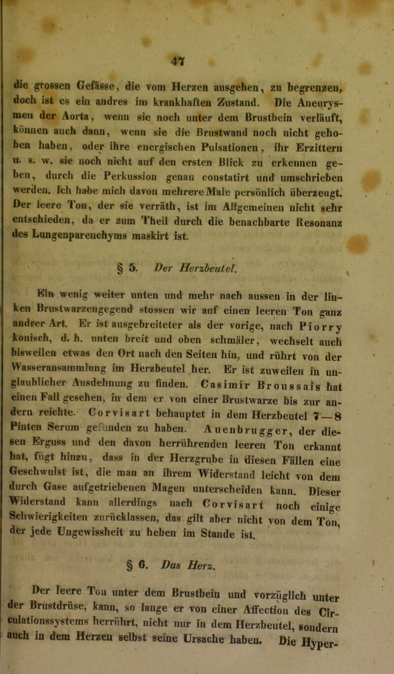 4^ die grossen Gefässe, die vom Herzen ausgehen, zu begrenzen, doch ist es ein andres im krankhaften Zustand. Die Aneurys- men der Aorta, wenn sie noch unter dem Brustbein verläuft, können auch dann, wenn sie die Brustwand noch nicht geho- ben haben, oder ihre energischen Pulsationen, ihr Erzittern u. s. w. sie noch nicht auf den ersten Blick zu erkennen ge- ben, durch die Perkussion genau coustatirt und umschrieben werden. Ich habe mich davon mehrere Male persönlich überzeugt. Der leere Ton, der sie verräth, ist im Allgemeinen nicht sehr entschieden, da er zum Theil durch die benachbarte Resonanz des Lungenparenchyms maskirt ist. § 5. Der Herzbeutel, Kin wenig weiter unten und mehr nach aussen in der lin- ken Brnstwarzeugegend stossen wir auf einen leeren Ton ganz andrer Art, Er ist ausgebreiteter als der vorige, nach Piorry konisch, d.h. unten breit und oben schmäler, wechselt auch bisweilen etwas den Ort nach den Seiten liin, und rührt von der Wasseransammlung im Herzbeutel her. Er ist zuweilen in un- glaublicher Ausdehnung zu finden. Casimir Broussais hat einen Fall gesehen, in dem er von einer Brustwarze bis zur an- dern reichte. Corvisart behauptet in dem Herzbeutel '7 — 8 Pinten Serum geumden zu haben. Auenbrugger, der die- sen Erguss und den davon herrVihrenden leeren Ton erkannt hat, fügt hinzu, dass in der Herzgrube in diesen Fällen eine Geschwulst ist, die man an ihrem Widerstand leicht von dem durch Gase aufgetriebenen Magen unterscheiden kann. Dieser Widerstand kann allerdings nach Corvisart noch einige Schwierigkeiten zurücklassen, das gilt aber nicht von dem Ton der jede Ungewissheit zu heben im Stande ist. ' § 6. Das Herz. Der leere Ton unter dem Brustbein und vorzüglich unter der Brustdrüse, kann, so lange er von einer Affection des Cir- culationssystems herrührt, nicht nur in dem Herzbeutel, sondern auch in dem Herzen selbst seine Ursache haben. Die Hyper-