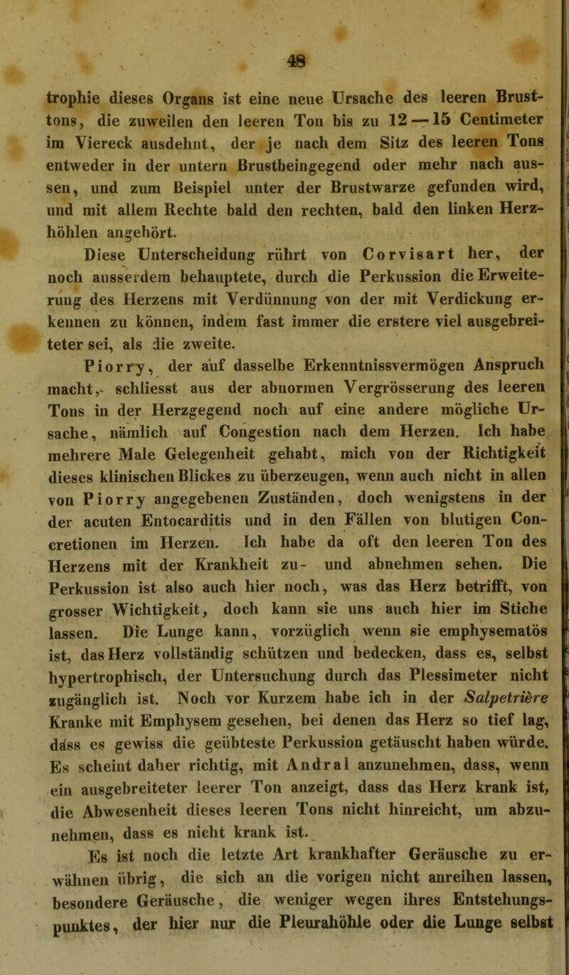 trophie dieses Organs ist eine neue Ursache des leeren Brust- tons, die zuweilen den leeren Ton bis zu 12 — 15 Centimeter im Viereck ausdehnt, der je nach dem Sitz des leeren Tons entweder in der untern ßrustbeingegend oder mehr nach aus- sen, und zum Beispiel unter der Brustwarze gefunden wird, und mit allem Rechte bald den rechten, bald den linken Herz- höhlen angehört. Diese Unterscheidung rührt von Corvisart her, der noch ausserdem behauptete, durch die Perkussion die Erweite- rung des Herzens mit Verdünnung von der mit Verdickung er- kennen zu können, indem fast immer die erstere viel ausgebrei- teter sei, als die zweite. Piorry, der auf dasselbe Erkenntnissvermögen Anspruch macht schliesst aus der abnormen Vergrösserung des leeren Tons in der Herzgegend noch auf eine andere mögliche Ur- sache, nämlich auf Congestion nach dem Herzen. Ich habe mehrere Male Gelegenheit gehabt, mich von der Richtigkeit dieses klinischen Blickes zu überzeugen, wenn auch nicht in allen von Piorry angegebenen Zuständen, doch wenigstens in der der acuten Entocarditis und in den Fällen von blutigen Con- cretionen im Herzen. Ich habe da oft den leeren Ton des Herzens mit der Krankheit zu- und abnehmen sehen. Die Perkussion ist also auch hier noch, was das Herz betrifft, von grosser Wichtigkeit, doch kann sie uns auch hier im Stiche lassen. Die Lunge kann, vorzüglich wenn sie emphysematös ist, das Herz vollständig schützen und bedecken, dass es, selbst hypertrophisch, der Untersuchung durch das Plessimeter nicht «ugänglich ist. Noch vor Kurzem habe ich in der Salpetriere Kranke mit Emphysem gesehen, bei denen das Herz so tief lag, Aiss es gewiss die geübteste Perkussion getäuscht haben würde. Es scheint daher richtig, mit Andral anzunehmen, dass, wenn ein ausgebreiteter leerer Ton anzeigt, dass das Herz krank ist, die Abwesenheit dieses leeren Tons nicht hinreicht, um abzu- nehmen, dass es nicht krank ist. Es ist noch die letzte Art krankhafter Geräusche zu er- wähnen übrig, die sich an die vorigen nicht anreihen lassen, besondere Geräusche, die weniger wegen ihres Entstehungs- puuktes, der hier nur die Pleurahöhle oder die Lunge selbst