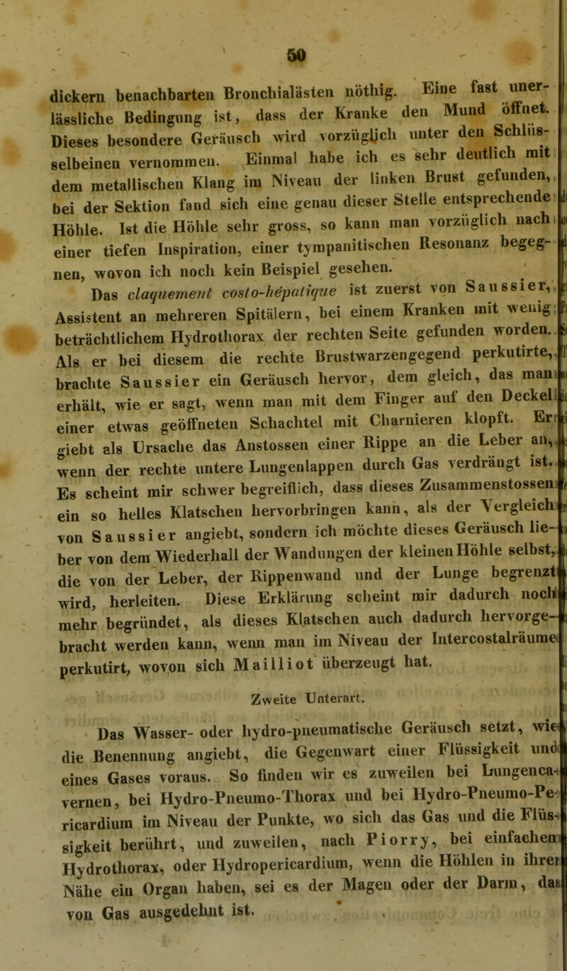 Ol f 50 dickern benachbarten Bronchialästen nöthig. Eine fast imer- lässliche Bedingung ist, dass der Kranke den Mund öffnet. Dieses besondere Geräusch wird vorzVigljch unter den Schhis- selbeinen vernommen. Einmal habe ich es sehr deutlich mit dem metallischen Klang im Niveau der linlcen Brust gefunden, bei der Sektion fand sich eine genau dieser Stelle entsprechende Höhle. Ist die Höhle sehr gross, so kann man vorzüglich nach einer tiefen Inspiration, einer tympanitischen Resonanz begeg- nen, wovon ich noch kein Beispiel gesehen. Das claquemevt costo-hepatujue ist zuerst von Sau ssier, Assistent an mehreren Spitälern, bei einem Kranken mit wenig beträchtlichem Hjdrothorax der rechten Seite gefunden worden. Als er bei diesem die rechte Brustwarzengegend perkutirte,, brachte Sau ssier ein Geräusch hervor, dem gleich, das man erhält, wie er sagt, wenn man mit dem Finger auf den Deckel einer etwas geöffneten Schachtel mit Charnieren klopft. Er giebt als Ursache das Anstossen einer Rippe an die Leber an, wenn der rechte untere Lungenlappen durch Gas verdrängt ist. Es scheint mir schwer begreiflich, dass dieses Zusammenstosseni ein so helles Klatschen hervorbringen kann, als der Vergleich von Saussi er angiebt, sondern ich möchte dieses Geräusch lie- ber von dem Wiederhall der Wandungen der kleinen Höhle selbst, die von der Leber, der Rippenwand und der Lunge begrenzt wird, herleiten. Diese Erklärung scheint mir dadurch noch mehr begründet, als dieses Klatschen auch dadurch hervorge- bracht werden kann, wemi man im Niveau der Intercostalräume perkutirt, wovon sich Mai 11 iot überzeugt hat. 1 Zweite Unterart. Das Wasser- oder hydro-pneumatische Geräusch setzt, wie. die Benennung angiebt, die Gegenwart einer Flüssigkeit und> eines Gases voraus. So finden wir es zuweüen bei Limgenca. vernen, bei Hydro-Pneumo-Thorax und bei Hydro-Pneurao-Pe ricardiura im Niveau der Punkte, wo sich das Gas und die Flüs- sigkeit berührt, und zuweilen, nach Piorry, bei einfachem Hydrothorax, oder Hydropericardium, wenn die Höhlen in ihrej Nähe ein Organ haben, sei es der Magen oder der Darm, dat voa Gas ausgedehnt ist.