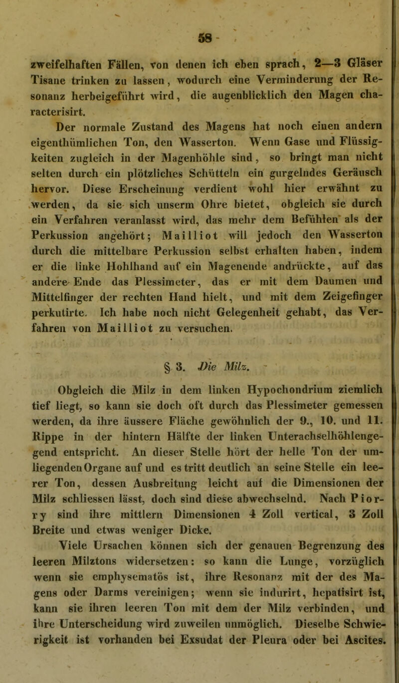 zweifelhaften Fällen, von denen ich eben sprach, 2—3 Gläser Tisane trinken zu lassen, wodurch eine Verminderung der Re- sonanz herbeigeführt Avird, die augenblicklich den Magen cha- racterisirt. Der normale Zustand des Magens hat noch einen andern eigenthümlichen Ton, den Wasserton. Wenn Gase und Flüssig- keiten zugleich in der Magenhöhle sind, so bringt man nicht selten durch ein plötzliches Schütteln ein gurgelndes Geräusch hervor. Diese Erscheinung verdient wohl hier erwähnt zu .werden, da sie sich unserm Ohre bietet, obgleich sie durch ein Verfahren veranlasst wird, das mehr dem Befühlen als der Perkussion angehört; Mailliot will jedoch den Wasserton durch die mittelbare Perkussion selbst erhalten haben, indem er die linke Hohlhand auf ein Magenende andrückte, auf das andere-Ende das Plessimeter, das er mit dem Daumen und Mittelfinger der rechten Hand hielt, und mit dem Zeigefinger perkutirte. Ich habe noch nicht Gelegenheit gehabt, das Ver- fahren von Mailliot zu versuchen. § 3, J)ie Milz. Obgleich die Milz in dem linken Hypochondrium ziemlich tief liegt, so kann sie doch oft durch das Plessimeter gemessen werden, da ihre äussere Fläche gewöhnlich der 9., 10. und 11. Rippe in der hintern Hälfte der linken Unterachselhöhlenge- gend entspricht. An dieser Stelle hört der helle Ton der um- liegenden Organe auf und es tritt deutlich an seine Stelle ein lee- rer Ton, dessen Ausbreitung leicht auf die Dimensionen der Milz schliessen lässt, doch sind diese abwechselnd. Nach Pior- ry sind ihre mittlem Dimensionen 4 Zoll vertical, 3 Zoll Breite und etwas weniger Dicke. Viele Ursachen können sich der genauen Begrenzung des leeren Milztons widersetzen: so kann die Lunge, vorzüglich wenn sie emphysematös ist, ihre Resonanz mit der des Ma- gens oder Darms vereinigen; wenn sie indurirt, hepatisirt ist, kann sie ihren leeren Ton mit dem der Milz verbinden, und ihre Unterscheidung wird zuweilen unmöglich. Dieselbe Schwie- rigkeit ist vorhanden bei Exsudat der Pleura oder bei Ascites.