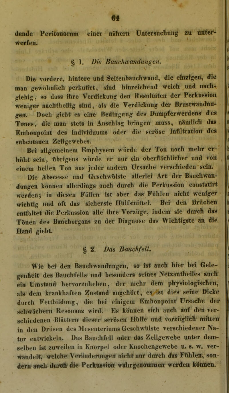 dende Peritonaeum einer nähern Untersuchung in unfer- Mrcrfen. § 1. Die Bauchwandungen. Die vordere, hintere und Seiteubauchwand, die ehizigen, die man gewöhnlich perkutirt, sind hinreichend weich und nachr giebig, so dass ihre Verdickung den Resultaten der Perkussion weniger nachtlieilig sind, als die Verdickung der Brustwandun- ge». Doch giebt es eine Bedingung des Dumpferwerdens des Tones, die man stets in Anschlag bringen rauss, nämlich das Embonpoint des Individuums oder die seröse Infiltration des subcutanen Zellgewebes. Bei allgemeinem Emphysem würde der Ton noch mehr er- köht sein, übrigens würde er nur «in oberflächlicher und von einem hellen Ton aus jeder andern Ursache verschieden sein. Die Abscesse und Geschwülste allerlei Art der Bauchwan- dungen können allerdings auch durch die Perkussion constatirt werden; in diesen Fällen ist aber das Fühlen nicht weniger wichtig und oft das sicherste Hülfsmittel. Bei den Brüchen entfaltet die Perkussion alle ihre Vorzüge, indem sie durch das Tönen des Bauchorgans zu der Diagnose das Wichtigste an die Hand giebt. § 2. Das Bauchfell. Wie bei den Bauchwandungen, so ist auch hier bei Gele- genheit des Bauchfells und besonders seines Netzantheiles auch ein Umstand hervorsiuheben, der mehr dem physiologischen, als dem krankhaften Zustand angehört, es ist dies seine Dicke durch Fettbildung, die bei einigem Embonpoint Ursache der schwächern Resonanz wird. Es können sich auch mi den ver- schiedenen Blättern dieser serösen Hülle imd vorziifglith mitten in den Drüsen des Mesenteriums Geschwülste verschiedener Na- tur entwickeln. Das Bauchfell oder das Zellgewebe unter dem- selben ist zuweilen in Knorpel oder Knochengewebe u. s. w. ver- wandelt, welche Veränderungen nicht nur durch das Fühlen, son- dern a«€h durcfte die PerkuBsiow wahrgenommen werden können.