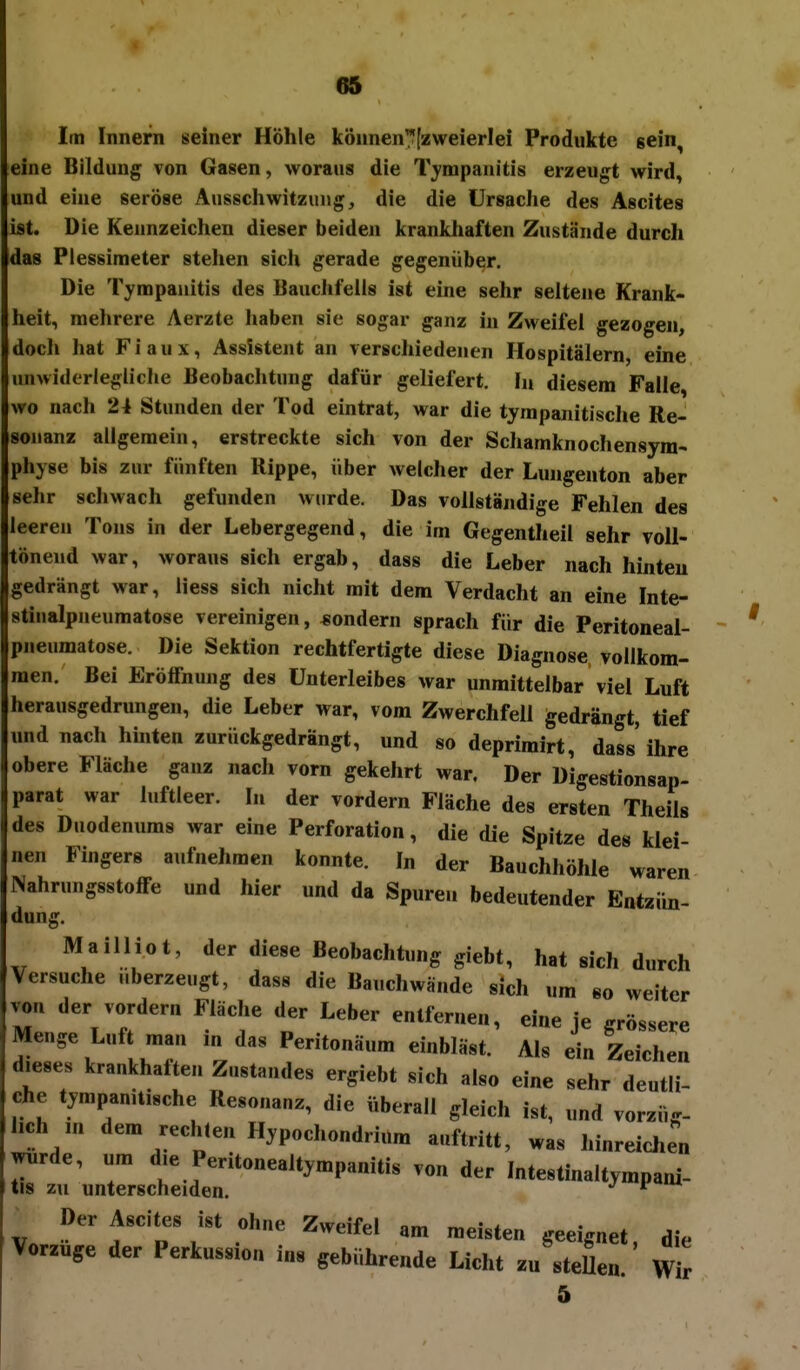 Im Innern seiner Höhle können^fzweierlei Produkte gein^ eine Bildung von Gasen, woraus die Tympanitis erzeugt wird, und eine seröse Ausschwitzung, die die Ursache des Ascites ist. Die Kennzeichen dieser beiden krankhaften Zustände durch das Plessimeter stehen sicii gerade gegenüber. Die Tympanitis des Bauchfells ist eine sehr seltene Krank- heit, mehrere Aerzte haben sie sogar ganz in Zweifel gezogen, doch hat Fiaux, Assistent an verschiedenen Hospitälern, eine imwiderlegliclie Beobachtung dafür geliefert, hi diesem Falle wo nach 24 Stunden der Tod eintrat, war die tympanitische Re- sonanz allgemein, erstreckte sich von der Schamknochensyra- physe bis zur fünften Rippe, über welcher der Lungenton aber sehr schwach gefunden wurde. Das vollständige Fehlen des leeren Tons in der Lebergegend, die im Gegentlieil sehr voll- tönend war, woraus sich ergab, dass die Leber nach hinten gedrängt war, Hess sich nicht mit dem Verdacht an eine Inte- stinalpneumatose vereinigen, «ondern sprach für die Peritoneal- pneumatose. Die Sektion rechtfertigte diese Diagnose vollkom- men. Bei Eröffnung des Unterleibes war unmittelbar viel Luft herausgedrungen, die Leber war, vom Zwerchfell gedrängt, tief und nach hinten zurückgedrängt, und so deprimirt, dass ihre obere Fläche ganz nach vorn gekehrt war. Der Digestionsap- parat war luftleer. In der vordem Fläche des ersten Theils des Duodenums war eine Perforation, die die Spitze des klei- nen Fingers aufnehmen konnte. In der Bauchhöhle waren NahrungsstofFe und hier und da Spuren bedeutender Entzün- dung. MaiUiot, der diese Beobachtung giebt, hat sich durch Versuche überzeugt, dass die Bauchwände sich um so weiter von der vordem Fläche der Leber enlfemen, eine je grössere Menge Luft mau in das Peritonäum einbläst. Als ein Zeichen dieses krankhafte« ZuStandes ergiebt sich also eine sehr deutli- che tympanitische Resonanz, die überall gleich ist, und vorzüg- lich m dem rechten Hypochondrium auftritt, was hinreichen r::;nrrsctdr^^^^ - mtestlnaltympani- Der Ascites ist ohne Zweifel am meisten geeignet, die Vorzuge der Perkussion ins gebührende Licht zu steUen. wlr 5