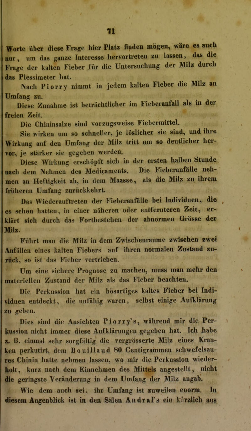 Worte über diese Frage hier Platz fiuden mögen, wäre es auch nur, um das ganze Interesse hervortreten zu lassen, das die Frage der kalten Fieber für die Untersuchung der Milz durch das Plessimeter hat. Nach Piorry nimmt in jedem kalten Fieber die Milz an Umfang zu. Diese Zunahme ist beträchtlicher im Fieberanfall als in der freien Zeit. Die Chininsalze sind vorzugsweise Fiebermittel. Sie wirken um so schneller, je löslicher sie sind, und ihre Wirkung auf den Umfang der Milz tritt um so deutlicher her- vor, je stärker sie gegeben werden. Diese Wirkung erschöpft sich in der ersten halben Stunde nach dem Nehmen des Medicaments. Die Fieberanfälle neh- men an Heftigkeit ab, in dem Maasse, als die Milz zu ihrem früheren Umfang zurückkehrt. Das Wiederauftreten der Fieberanfalle bei Individuen, die , es sclion hatten, in einer näheren oder entfernteren Zeit, er- klärt sich durch das Fortbestellen der abnormen Grösse der Milz. Führt man die Milz in dem Zwischenräume zwischen zwei Anfällen eines kalten Fiebers auf ihren normalen Zustand zu- rück, so ist das Fieber vertrieben. Um eine sichere Prognose zu raachen, rauss man mehr den materiellen Zustand der Milz als das Fieber beachten. Die Perkussion hat ein bösartiges kaltes Fieber bei Indi- viduen entdeckt, die unfähig waren, selbst einige Aufklärung zu geben. Dies sind die Ansichten Piorry's, während mir die Per- kussion nicht immer diese Aufklärungen gegeben hat. Ich habe z. B. einmal sehr sorgfältig die vergrösserte Milz eines Kran- ken perkutirt, dem Bouillaud 80 Centigrararaen schwefelsau- res Chinin hatte nehmen lassen, wo mir die Perkussion wieder- holt, kurz nach dem Einnehmen des Mittels angestellt, nicht die geringste Veränderung in dem Umfang der Milz angab. Wie dem auch sei, ihr Umfang ist zuweilen enorm. In diesem Augenblick ist in den Sälen Andral's ein kürzlich aus