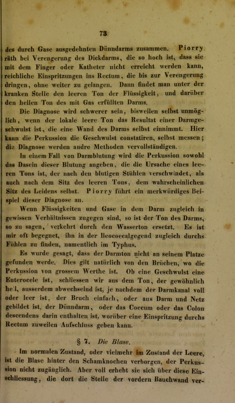 78 des durch Gase ausgedehnten Dünndarms zusammen. Piorry räth bei Verengerung des Dickdarms, die so hoch ist, dass sie mit dem Finger oder Katheter nicht erreicht werden kann, reichliche Einspritzungen ins Rectum, die bis zur Verengerung dringen, ohne weiter zu gelangen. Dann findet man unter der kranken Stelle den leeren Ton der Flüssigkeit, und darüber den heilen Ton des mit Gas erfüllten Darms. Die Diagnose wird schwerer sein, bisweilen selbst unmög- lich , wenn der lokale leere Ton das Resultat einer Darrage- schwulst ist, die eine Wand des Darras selbst einnimmt. Hier kajin die Perkussion die Geschwulst constatiren, selbst messen; die Diagnose werden andre Methoden vervollständigen. In einem Fall von Darmblutung wird die Perkussion sowohl das Dasein dieser Blutung angeben, die die Ursache eines lee- ren Tons ist, der nach den blutigen Stühlen verschM'indet, als auch nach dem Sitz des leeren Tons, dem wahrscheinlichen Sitz des Leidens selbst. Piorry führt ein merkwürdiges Bei- spiel dieser Diagnose an. Wenn Flüssigkeiten und Gase in dem Darm zugleich in gewissen Verhältnissen zugegen sind, so ist der Ton des Darms, so zu sagen, verkehrt durch den Wasserton ersetzt. Es ist mir oft begegnet, ihn in der Ileocoecalgegend zugleich durchs Fühlen zu finden, namentlich im Typhus. Es wurde gesagt, dass der Darmton nicht an seinem Platze gefunden werde. Dies gilt natürlich von den Brüchen, wo die Perkussion von grossem Werthe ist. Ob eine Geschwulst eine Enterocele ist, schliessen wir aus dem Ton, der gewöhnlich he 1, ausserdem abwechselnd ist, je nachdem der Darmkanal voll oder leer ist, der Bruch einfarh, oder aus Darm und Netz gebildet ist, der Dünndarm, oder das Coecum oder das Colon descendens darin enthalten ist, worüber eine Einspritzung durchs Rectum zuweilen Aufschluss geben kann. § 7. Die Blase. Im normalen Zustand, oder vielmehr im Zusland der Leere, ist die Blase hinter den Schamknochen verborgen, der Perkus- sion nicht zugänglich. Aber voll erhebt sie sich über diese Ein- schliessung, die dort die Stelle der vordem Bauchwand ver-