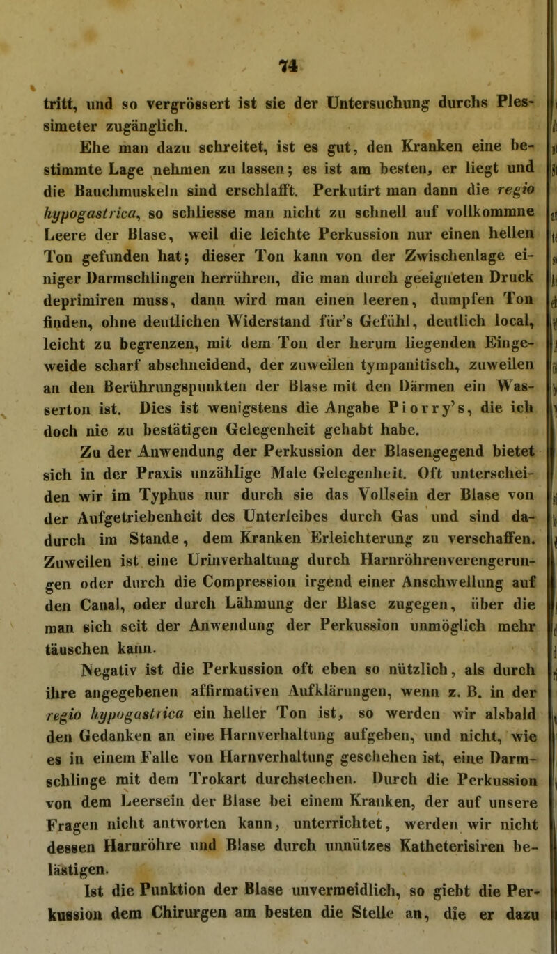 tritt, und so vergrössert ist sie der Untersuchung durchs Ples- ( simeter zugänglich. ui Elle man dazu schreitet, ist es gut, den Kranken eine be- ji stimmte Lage nehmen zu lassen; es ist am besten, er liegt und |j| die Bauchmuskeln sind erschlafft. Perkutirt man dann die regio hypogasti ica^ so schliesse man nicht zu schnell auf vollkommne j( Leere der Blase, weil die leichte Perkussion nur einen hellen Ton gefunden hat; dieser Ton kann von der Zwischenlage ei- niger Darmschlingen herrühren, die man durch geeigneten Druck deprimiren muss, dann wird man einen leeren, dumpfen Ton ^ finden, ohne deutlichen Widerstand fürs Gefühl, deutlich local, ui leicht zu begrenzen, mit dem Ton der herum liegenden Einge- j weide scharf abschneidend, der zuweilen tympanitisch, zuweilen an den Berührungspunkten der Blase mit den Därmen ein Was- serton ist. Dies ist wenigstens die Angabe P i o r r y' s, die ich doch nie zu bestätigen Gelegenheit gehabt habe. Zu der Anwendung der Perkussion der Blasengegend bietet sich in der Praxis unzählige Male Gelegenheit. Oft unterschei- den wir im Typhus nur durch sie das Vollsein der Blase von ,j der Aufgetriebenheit des Unterleibes durch Gas und sind da- durch im Stande, dem Kranken Erleichterung zu verschaffen. Zuweilen ist eine ürinverhaltung durch Harnröhrenverengerun- gen oder durch die Compression irgend einer Anschwellung auf den Canai, oder durch Lähmung der Blase zugegen, über die man sich seit der Anwendung der Perkussion unmöglich mehr täuschen kann. Negativ ist die Perkussion oft eben so nützlich, als durch fj ihre angegebenen affirmativen Aufklärungen, wenn z. B. in der regio hypogastiica ein heller Ton ist, so werden wir alsbald den Gedanken an eine Harnverhaltung aufgeben, und nicht, wie es in einem Falle von Harnverhaltung geschehen ist, eine Darra- schlinge mit dem Trokart durchstechen. Durch die Perkussion von dem Leersein der Blase bei einem Kranken, der auf unsere Fragen nicht antworten kann, unterrichtet, werden wir nicht dessen Harnröhre und Blase durch unnützes Katheterisiren be- lästigen. Ist die Punktion der Blase unvermeidlich, so giebt die Per- kussion dem Chirurgen am besten die Steile an, die er dazu