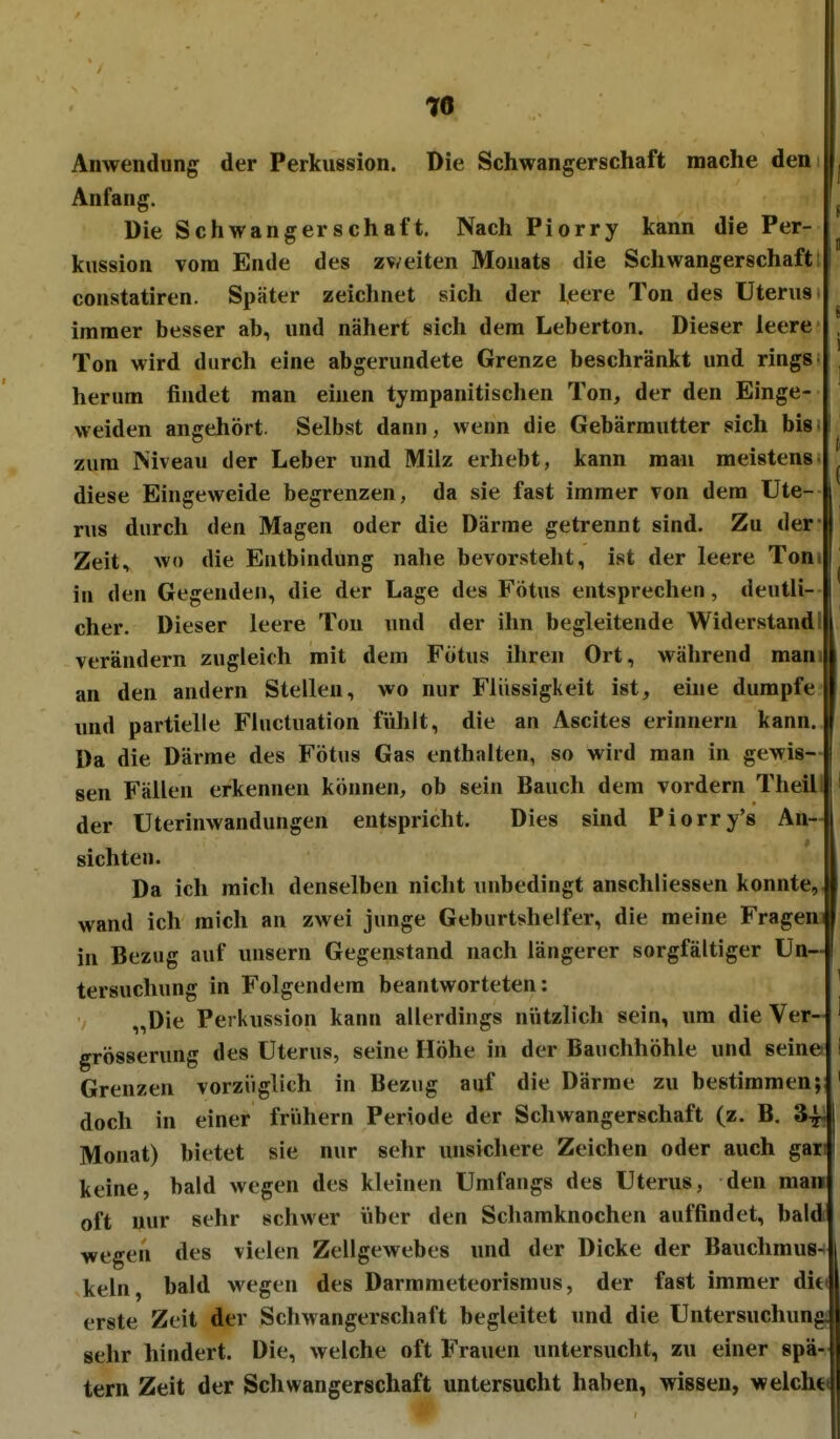 Anwendung der Perkussion. Die Schwangerschaft mache ^^^^Jj Anfang. 1^ Die Schwangerschaft. Nach Piorry kann die Per- ^ kussion vom Ende des zv*eiten Monats die Schwangerschaft: | constatiren. Später zeichnet sich der leere Ton des Uterus immer besser ab, und nähert sich dem Leberton. Dieser leere , Ton wird durch eine abgerundete Grenze beschränkt und rings ■ herum findet man einen tympanitischen Ton, der den Einge- weiden angehört. Selbst dann, wenn die Gebärmutter sich bis i zum Niveau der Leber und Milz erhebt, kann mau meistens- ^ diese Eingeweide begrenzen, da sie fast immer von dem Ute- rus durch den Magen oder die Därme getrennt sind. Zu der Zeit, wo die Entbindung nahe bevorsteht, ist der leere Ton. ^ in den Gegenden, die der Lage des Fötus entsprechen, deutli- cher. Dieser leere Ton und der ihn begleitende Widerstand! verändern zugleich mit dem Fötus ihren Ort, während manjl an den andern Stellen, wo nur Flüssigkeit ist, eine dumpfe U und partielle Fluctuation fühlt, die an Ascites erinnern kann, f Da die Därme des Fötus Gas enthalten, so wird man in gewis- | sen Fällen erkennen können, ob sein Bauch dem vordem Theil. ' der Uterinwandungen entspricht. Dies sind Piorry's An- sichten. I Da ich mich denselben nicht unbedingt anschliessen konnte,! wand ich mich an zwei junge Geburtshelfer, die meine Fragen! in Bezug auf unsern Gegenstand nach längerer sorgfältiger Un- tersuchung in Folgendem beantworteten: ' „Die Perkussion kann allerdings nützlich sein, um die Ver- ^ grösserung des Uterus, seine Höhe in der Bauchhöhle und seine i Grenzen vorzüglich in Bezug auf die Därme zu bestimmen; ' doch in einer frühern Periode der Schwangerschaft (z. B. 3^1 Monat) bietet sie nur sehr unsichere Zeichen oder auch gar: keine, bald wegen des kleinen Umfangs des Uterus, den man oft nur sehr schwer über den Schamknochen auffindet, bald wegen des vielen Zellgewebes und der Dicke der Bauchmus-1 kein, bald wegen des Darmmeteorismus, der fast immer dit( erste Zeit der Schwangerschaft begleitet und die Untersuchung sehr hindert. Die, welche oft Frauen untersucht, zu einer spä- tem Zeit der Schwangerschaft untersucht haben, wissen, weicht«