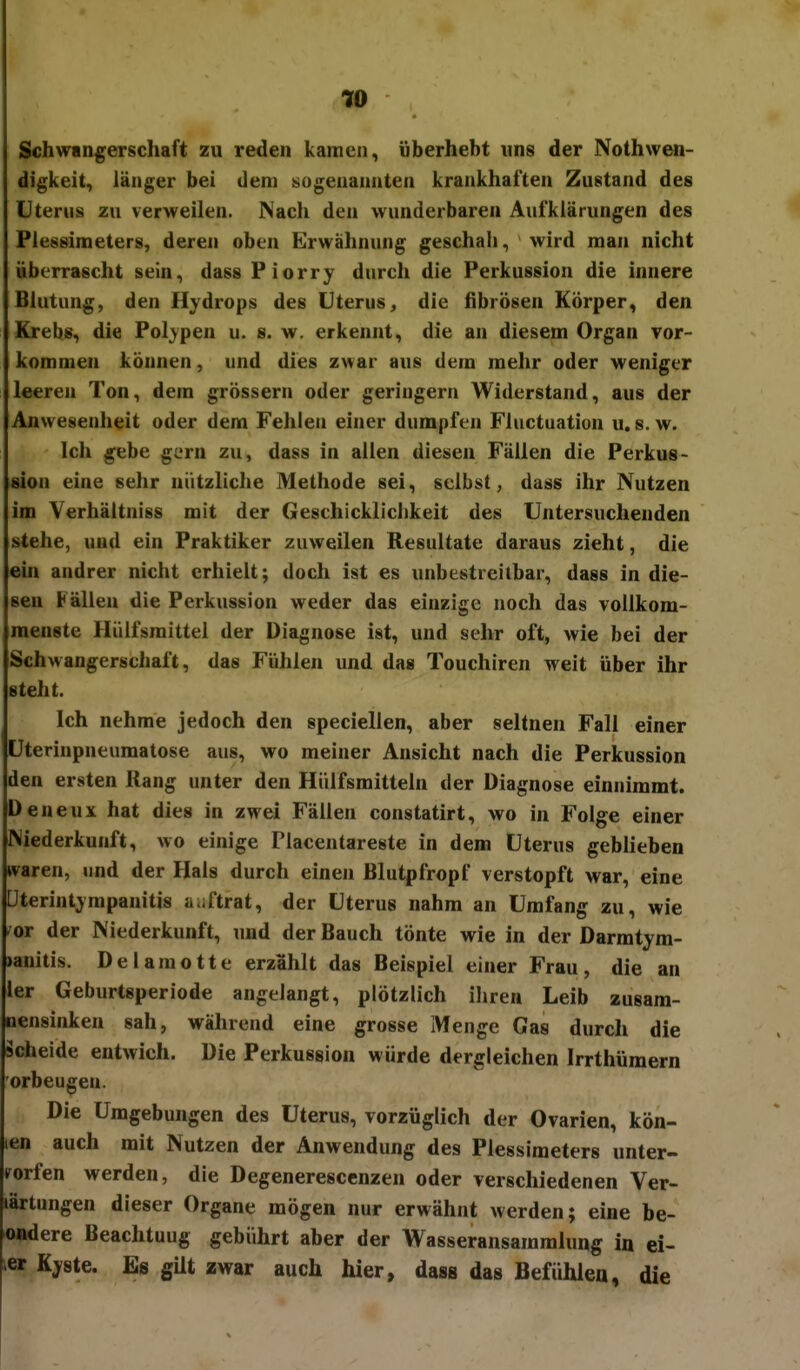 w Schwangerschaft zu reden kamen, überhebt uns der Nothwwi- digkeit, länger bei dem sogenannten krankhaften Zustand des Uterus zu verweilen. Nach den wunderbaren Aufklärungen des Plessimeters, deren oben Erwähnung geschah, wird man nicht überrascht sein, dass Piorry durch die Perkussion die innere Blutung, den Hydrops des Uterus, die fibrösen Körper, den Krebs, die Polypen u. s. w. erkennt, die an diesem Organ vor- kommen können, und dies zwar aus dem mehr oder weniger leeren Ton, dem grössern oder geringem Widerstand, aus der Anwesenheit oder dem Fehlen einer dumpfen Fluctuation u. s. w. Ich gebe gern zu, dass in allen diesen Fällen die Perkus- sion eine sehr nützliche Methode sei, selbst, dass ihr Nutzen im Yerhältniss mit der Geschicklichkeit des Untersuchenden stehe, und ein Praktiker zuweilen Resultate daraus zieht, die ein andrer nicht erhielt; doch ist es unbestreitbar, dass in die- sen Fällen die Perkussion weder das einzige noch das vollkom- menste Hülfsmittel der Diagnose ist, und sehr oft, wie bei der Schwangerschaft, das Fühlen und das Touchiren weit über ihr steht. Ich nehme jedoch den speciellen, aber seltnen Fall einer Uterinpneumatose aus, wo meiner Ansicht nach die Perkussion den ersten Hang unter den Hiilfsmitteln der Diagnose einnimmt. Deneux hat dies in zwei Fällen constatirt, wo in Folge einer Niederkunft, wo einige Placentareste in dem Uterus geblieben waren, und der Hals durch einen ßlutpfropf verstopft war, eine Uterintympanitis a uftrat, der Uterus nahm an Umfang zu, wie fOT der Niederkunft, und der Bauch tönte wie in der Darmtym- )anitis. Delaraotte erzählt das Beispiel einer Frau, die an ler Geburtsperiode angelangt, plötzlich ihren Leib zusam- nensinken sah, während eine grosse Menge Gas durch die scheide entwich. Die Perkussion würde dergleichen Irrthümern orbeugen. Die Umgebungen des Uterus, vorzüglich der Ovarien, kön- ten auch mit Nutzen der Anwendung des Plessimeters unter- worfen werden, die Degenerescenzen oder verschiedenen Ver- lärtungen dieser Organe mögen nur erwähnt werden; eine be- ondere Beachtuug gebührt aber der Wasseransammlung in ei- Kyste. Es gUt zwar auch hier, dass das Befühlen, die