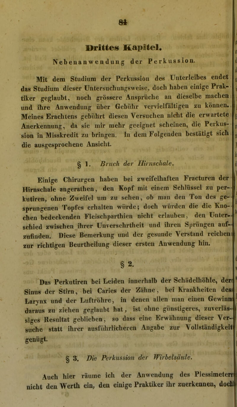 8« Drittes^ Kapitel* Nebeuanwenduiig der Perkussion. Mit dem Studium der Perkussion des Unterleibes endet das Studium dieser Untersuchunj^sweise, doch haben einige Prak- tiker geglaubt, noch grössere Ansprüche an dieselbe machen imd ihre Anwendung über Gebühr Tervielfältigen zu können. Meines Erachlens gebührt diesen Versuchen nicht die erwartete Anerkennung, da sie mir mehr geeignet scheinen, die Perkus- sion in Misskredit zu bringen. In dem Folgenden bestätigt sich die ausgesprochene Ansicht. § 1. Bruch der Hirnschale. Einige Chirurgen haben bei zweifelhaften Fracturen der Hirnschale angerathen, den Kopf mit einem Schlüssel zu per- kutiren, ohne Zweifel um zu sehen, ob man den Ton des ge- sprungenen Topfes erhalten würde; doch würden die die Kno- chen bedeckenden Fleischparthien nicht erlauben, den Unter- schied zwischen ihrer Unversehrtheit und ihren Sj)rüngen auf- zufinden. Diese Bemerkung und der gesunde Verstand reichen zur richtigen Beurtheilung dieser ersten Anwendung hin. § 2. Das Perkutiren bei Leiden innerhalb der Schädelhöhle, derr Sinus der Stirn, bei Caries der Zähne, bei Krankheiten des- Larynx und der Luftröhre, in denen allen man einen Gewinn daraus zu ziehen geglaubt hat, ist ohne günstigeres, zuverläs- siges Resultat geblieben, so dass eine Erwähnung dieser Ver- suche statt ihrer ausführlicheren Angabe zur Vollständigkeit genügt. § 3. Die Perkussion der Wirbelsäule. Auch hier räume ich der Anwendung des Plessimeterf nicht den Werth eio; den einige Praktiker ihr zuerkennen, do( dl