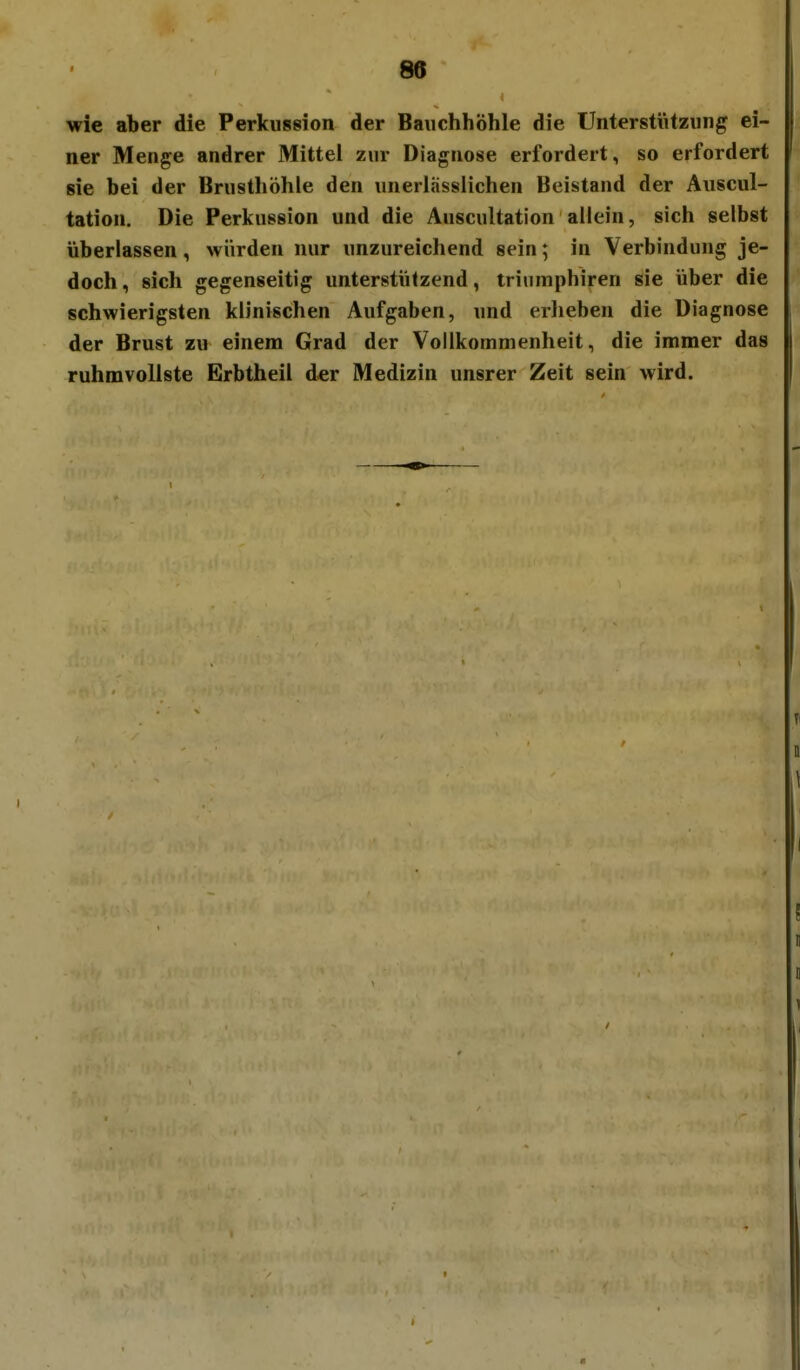 wie aber die Perkussion der Bauchhöhle die Unterstützung ei- ner Menge andrer Mittel zur Diagnose erfordert, so erfordert sie bei der Brusthöhle den unerlässlichen Beistand der Auscul- tation. Die Perkussion und die Auscultation allein, sich selbst überlassen, würden nur unzureichend sein; in Verbindung je- doch, sich gegenseitig unterstützend, trinmphiren sie über die schwierigsten klinischen Aufgaben, und erheben die Diagnose der Brust zu einem Grad der Vollkommenheit, die immer das ruhmvollste Erbtheil der Medizin unsrer Zeit sein wird.