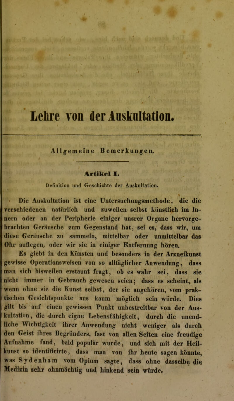 Lebre von der Ansknltatlon. Allgemeine Bemerkungen. Artikel I. Definition und Geschichte der Auskultation. Die Auskultation ist eine Untersuchungsmethode, die die verschiedenen natürlich und zuweilen selbst künstlich im In- nern oder an der Peripherie einiger unsrer Organe hervorge- brachten Geräusche zum Gegenstand hat, sei es, dass wir, um diese Geräusche zu sammeln, mittelbar oder unmittelbar das Ohr auflegen, oder wir sie in einiger Entfernung hören. Es giebt in den Künsten und besonders in der Arzneikunst gewisse Operationsweisen von so alltäglicher Anwendung, dass man sich bisweilen erstaunt fragt, ob es wahr sei, dass sie nicht immer in Gebrauch gewesen seien; dass es scheint, als wenn ohne sie die Kunst selbst, der sie angehören, vom prak- tischen Gesichtspunkte aus kaum möglich sein würde. Dies gilt bis auf einen gewissen Punkt unbestreitbar von der Aus- kultation, die durch eigne Lebensfähigkeit, durch die unend- liche Wichtigkeit ihrer Anwendung nicht weniger als durch den Geist ihres Begründers, fast von allen Seiten eine freudige Aufnahme fand, bald populär wurde, und sich mit der Heil- kunst so identificirte, dass man von ihr heute sagen könnte, was Sydenham vom Opium sagte, dass ohne dasselbe öie Medizin sehr ohnmächtig und hinkend sein würde,