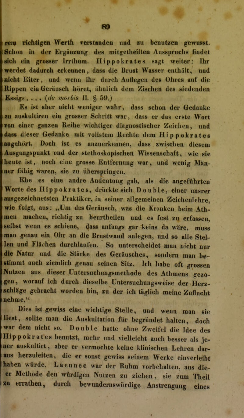 80 rem richtigen Werth verstinden und zu benutzen gexrusst. Schon in der Ergänzung de« mitgetheilten Ausspruchs findet eich ein grosser Irrlhum. Hippokrates sagt weiter: Ihr werdet dadurch erkennen, das8 die Brust Wasser enthält., und nicht Eiter, und wenn ihr durch Auflegen des Ohres auf die Rippen ein Geräusch höret, ähnlicli dem Zischen des siedenden Essigs .... {de 71101 bis II. § 51).) Es ist aber niclit weniger wahr, dass schon der Gedanke zu auskultiren ein grosser Sciiritt war, dass er das erste Wort von einer ganzen Reihe wichtiger diagnostischer Zeichen, und idass dieser Gedanke mit vollstem Rechte dem Hippokrates angehört. Doch ist es anzuerkennen, dass zwischen diesem Ausgangspunkt und der stethoskopischen Wissenschalt, wie sie heute ist, noch eine grosse Entfernung war, und wenig Män- iner fähig waren, sie zu überspringen. Ehe es eine andre Andeutung gab, als die angeführten Worte des Hippokrates, drückte sich Doub 1 e, einer unsrer ausgezeichnetsten Praktiker, in seiner allgemeinen Zeichenlehre, wie folgt, aus: „Um das Geräusch, was die Kranken beim Ath- men machen, richtig zu beurtheilen und es fest zu erfassen, selbst wenn es schiene, dass anfangs gar keins da wäre, rauss man genau ein Ohr an die Brustwand anlegen, und so alle Stel- len und Flächen durchlaufen. So unterscheidet man nicht nur die Natur und die Stärke des Geräusches, sondern man be- stimmt auch ziemlich genau seinen Sitz. Ich liabe oft grossen Nutzen aus dieser üntersuchungsmethode des Athmens gezo- gen, worauf ich durch dieselbe üntersuchungsweise der Herz- schläge gebracht worden bin, zu der ich täglich meine Zuflucht nehme. Dies ist gewiss eine wichtige Stelle, und wenn man sie liest, sollte man die Auskultation fiir begründet halten, doch war dem nicht so. Double hatte ohne Zweifel die Idee des Hippokrates benutzt, mehr und vielleicht auch besser als je- ner auskultirt, aber er vermochte keine klinischen Lehren dar- aus herzuleiten, die er sonst gewiss seinem Werke einverleibt haben würde. Laennec war der Ruhm vorbehalten, aus die- er Methode den würdigen Nutzen zu ziehen, sie zum Theil ?u errathen, durch bewundernswürdige Anstrengung eines