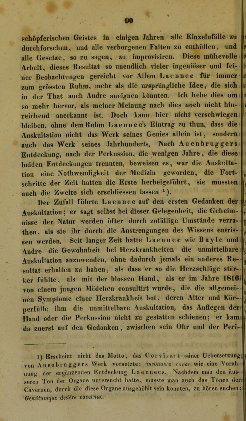 4^ 00 schöpferischen Geistes in einigen Jahren alle Einzelnfälle zu n durchforschen, und alle verborgenen Falten zu enthüllen, und i< alle Gesetze, so zu sagen, zu iraprovisiren. Diese mühevolle V Arbeit, dieses Resultat so unendlich vieler ingeniöser und fei- i< ner Beobachtungen gereicht vor Allem Laennec für immer ai zum grössten Ruhm, mehr als die ursprüngliche Idee, die sich sc in der That auch Andre aneignen könnten. Ich hebe dies um la so mehr hervor, als meiner Meinung nach dies noch nicht hin- a reichend anerkannt ist. Doch kann hier nicht verschwiegen I bleiben, ohne dem Ruhm Laennec's Eintrag zu thun, dass die Auskultation nicht das Werk seines Genies allein ist, sonderni auch das Werk seines Jahrhunderts. Nach Auenbruggers Entdeckung, nach der Perkussion, die wenigen Jahre, die diese beiden Entdeckungen trennten, beweisen es, war die Auskulta- tion eine Nothwendigkeit der Medizin geworden, die Fort- ^ schritte der Zeit hatten die Erste herbeigeführt, sie mussten L auch die Zweite sich erschliessen lassen , Der Zufall führte Laennec auf den ersten Gedanken der Auskultation; er sagt selbst bei dieser Gelegenheit, die Geheim- \: nlsse der Natur -Verden öfter durch zufällige Umstände verra- ^ then, als sie ihr durch die Anstrengungen des Wissens entris- gen werden. Seit langer Zeit hatte Laennec wie Bayle undl L Andre die Gewohnheit bei Herzkrankheiten die unmittelbare ■ Auskultation anzuwenden, ohne dadurch jemals ein anderes Re- ^ sultat erhalten zu haben, als dass er so die Herzschläge stär- j^, ker fühlte, als mit der blossen Hand, als er im Jahre 1816» von einem jungen Mädchen consultirt wurde, die die allgemei- ^ nen Symptome einer Herzkrankheit bot, deren Alter und Kör- ^ perfülle ihm die unmittelbare Auskultation, das Auflegen der- ^ Hand oder die Perkussion nicht zu gestatten schienen; er kam l, da zuerst auf den Gedanken, zwischen sein Ohr und der Peri- 1) Erscheint nicht das Motto, das C orvis a i t seiner Uebersetzung: j vun Auenbruggers Werk vorsetzte: insomere caoae wie eine Vorah- 1 nung der ergänzenden Entdeckung Laennecs. Nachdem man den äus- seren Ton der Organe untersucht hatte, niusste man auch das Tönen den Cavernen, durch die diese Organe ausgehöhlt sein konnten, zu hören suchen; Gemitumque deddre cavernae.