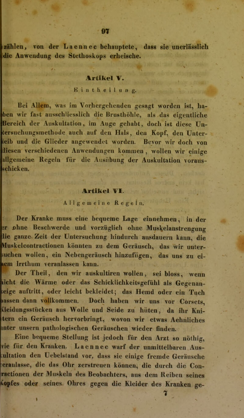 9t zählen, von der L a e n n e c behauptete, dass sie unerlässlich die Anwendung de« Stethoskops erheische. Artikel \. K i a t h e i l 11 n g. Bei Allem, was im Vorhergehenden gesagt worden ist, ha- ben wir fast ausschliesslich die Brusthöhle, als das eigentliche Bereich der Auskultation, im Auge gehabt, docli ist diese Un- tersuchungsmethode auch auf den Hals, den Kopf, den Unter- leib und die Glieder augewendet worden. Bevor wir doch von diesen verschiedenen Anwendungen kommen , wollen wir einige allgemeine Regeln für die Ausübung der Auskultation voraus- schicken. Artikel VI. Allgemeine Regeln, Der Kranke muss eine bequeme Lage einnehmen, in der it jahne Beschwerde und vorzüglich ohne Muskelanstrengung lie ganze Zeit der Untersuchung liindurch ausdauern kann, die Vluskelcontractionen könnten zu dem Geräusch, das wir nnter- iuchen wollen, ein Nebengeräusch hinzufügen, das uns zu ei- lem Irrthum veranlassen kann. Der Theil, den wir auskultiren wollen, sei bloss, wenn licht die Wärme oder das Schicklichkeitsgefühl als Gegenan- ;eige auftritt, oder leicht bekleidet; das Hemd oder ein Tuch »assen dann vollkommen. Doch haben wir uns vor Corsets, Cleidungsstücken aus Wolle und Seide zu hüten, da ihr Kni- tern ein Geräusch hervorbringt, wovon wir etwas Aehnliches mter unsern pathologischen Geräuschen wieder finden. Eine bequeme Stellung ist jedoch für den Arzt so nöthig, vie für den Krauken. Laennec warf der unmittelbaren Aus- ;ullation den Uebelstand vor, dass sie einige fremde Geräusche eraulasse, die das Ohr zerstreuen können, die durch die Con- ractionen der Muskeln des Beobachters, aus dem Reiben seines Copfes oder seines Ohres gegen die Kleider des Kranken ge- t