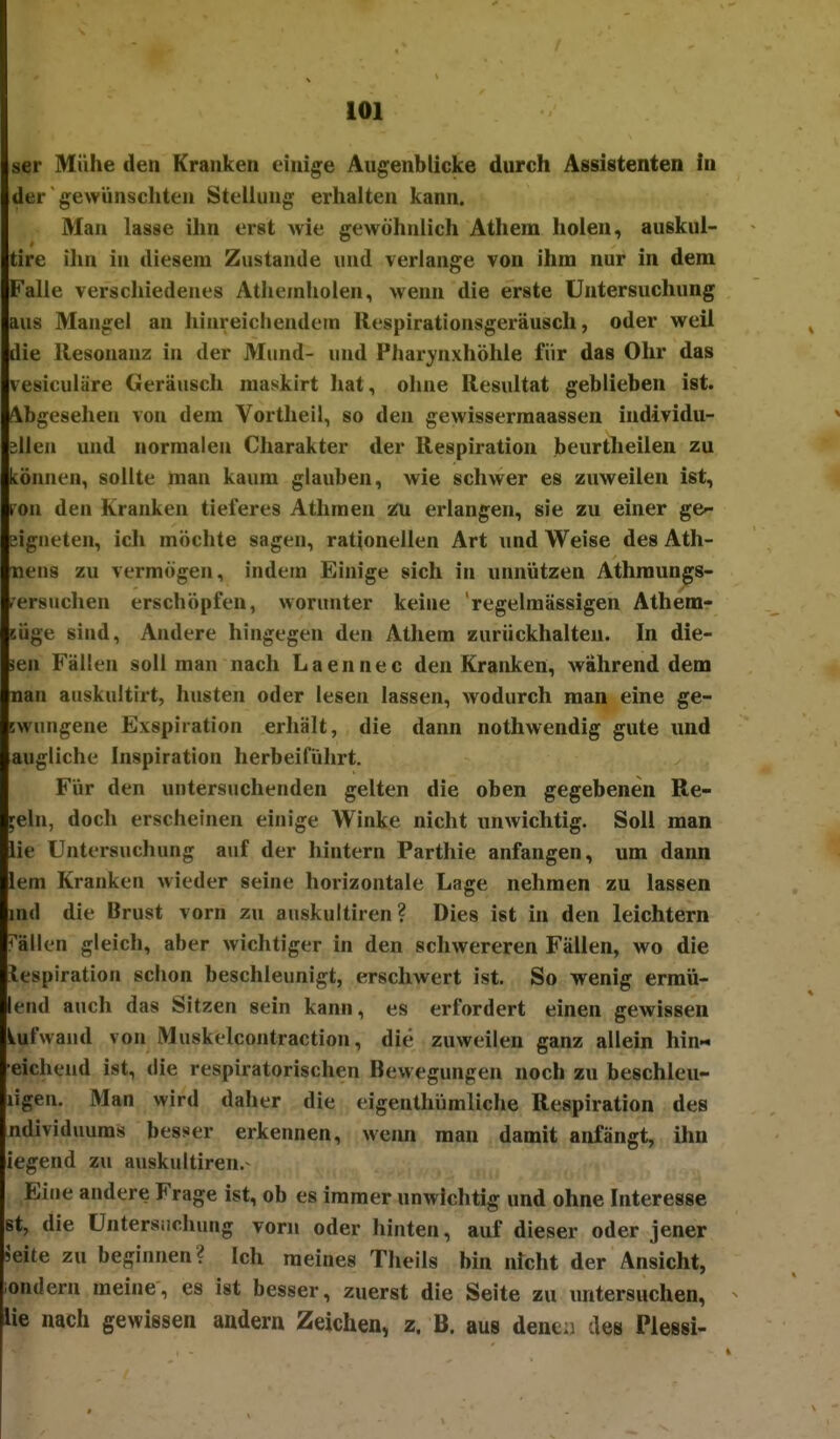 ser Mühe den Kranken einige Augenblicke durch Assistenten in der ■ gewünscliten Stellung erhalten kann. Man lasse ihn erst wie gewöhnlich Athera holen, auskui- tire ihn in diesem Zustande und verlange von ihm nur in dem Falle verschiedenes Athemholen, wenn die erste Untersuchung aus Mangel an hinreichendein Uespirationsgeräusch, oder weil die llesouauz in der Mund- und Pharynxhöhle für das Ohr das vesiculäre Geräusch maskirt liat, ohne Resultat geblieben ist. Abgesehen von dem Vortheil, so den gewissermaassen individu- ellen und normalen Charakter der Respiration beurtheilen zu können, sollte man kaum glauben, wie schwer es zuweilen ist, fcou den Kranken tieferes Athmen 2U erlangen, sie zu einer ge-- eigneten, ich möchte sagen, rationellen Art und Weise des Ath- tiens zu vermögen, indem Einige sich in unnützen Athraungs- rersuchen erschöpfen, worunter keine regelmässigen Athem- KÜge sind, Andere hingegen den Athem zurückhalten. In die- sen Fällen soll man nach Laennec den Kranken, während dem nan auskultirt, husten oder lesen lassen, wodurch man eine ge- swungene Exspiration erhält, die dann nothwendig gute und augliche Inspiration herbeiführt. Für den untersuchenden gelten die oben gegebenen Re- geln, doch erscheinen einige Winke nicht unwichtig. Soll man lie Untersuchung auf der hintern Parthie anfangen, um dann lem Kranken wieder seine horizontale Lage nehmen zu lassen md die Brust vorn zu auskultiren? Dies ist in den leichtern Fällen gleich, aber wichtiger in den schwereren Fällen, wo die iespiration schon beschleunigt, erschwert ist. So wenig ermü- leiid auch das Sitzen sein kann, es erfordert einen gewissen iufwaud von Muskelcontraction, die zuweilen ganz allein hin« ■eichend ist, die respiratorischen Bewegungen noch zu beschleu- ligen. Man wird daher die eigenthümliche Respiration des ndividimms besser erkennen, wenn man damit anfängt, ihn legend zu auskultiren.- Eine andere Frage ist, ob es immer unwichtig und ohne Interesse st, die üntersiichung vorn oder hinten, auf dieser oder jener ieite zu beginnen? Ich meines Theils bin nicht der Ansicht, iondern meine, es ist besser, zuerst die Seite zu untersuchen, lie nach gewissen andern Zeichen, z. B. aus dencu des Plessi-