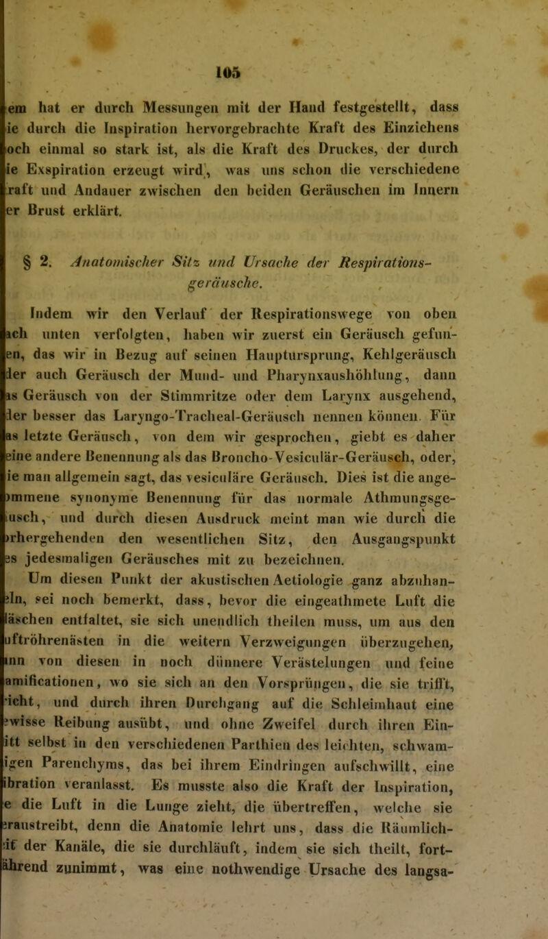 em hat er durch Messungen mit der Hand festgestellt, dass ie durcli die Inspiration hervorgebrachte Kraft des Einzichens och einmal so stark ist, als die Kraft des Druckes, der durch ie Exspiration erzeugt wird, was luis schon ilie verschiedene raft und Andauer zwischen den beiden Geräuschen im Innern er Brust erklärt. § 2. Jnatoinischer Sitz und Ursache der Respiratmis- geräusche. Indem wir den Verlauf der RespirationsM ege von oben ach unten verfolgten, haben wir zuerst ein Geräusch gefun- en, das wir in Bezug auf seinen Hauptursprung, Kehlger^usch der auch Geräusch der Mund- und Pharjnxaushöhlung, dann is Geräusch von der Stimmritze oder dem Larynx ausgehend, Jer besser das Lar^ngo-Tracheal-Geräusch nennen können. Für as letzte Geräusch, von dem wir gesprochen, giebt es daher *r eine andere Benennung als das Broncho-Vesicuiär-Geräusch, oder, ie man allgemein sagt, das vesicciläre Geräusch. Dies ist die ange- )mmene synonyme Benennung fVir das normale Athmungsge- lusch, und durch diesen Ausdruck meint man wie durch die )rhergehenden den wesentlichen Sitz, den Ausgangspunkt US jedesmaligen Geräusches mit zu bezeichnen. Um diesen Punkt der akustischen Aetiologie ganz abzuhan- iln, fei noch bemerkt, dass, bevor die eingeathmete Luft die laschen entfaltet, sie sich unendlich theilen muss, um aus den iiftröhrenästen in die weitern Verzweigungen überzugehen, inn von diesen in noch dünnere Verästelungen und feine amificationen, wo sie sich an den Vorsprüngen, die sie trifft, •icht, und durch ihren Durcbgang auf die Schleimhaut eine ?wisse Reibung ausübt, und ohne Zweifel durch ihren Ein- itt selbst in den verschiedenen Parthien des leichten, schwam- igen Parenchyras, das bei ihrem Eindringen aufschwillt, eine ibration veranlasst. Es musste also die Kraft der Inspiration, e die Luft in die Lunge zieht, die übertreffen, weiche sie iraustreibt, denn die Anatomie lehrt uns, dass die Räumlich- •if der Kanäle, die sie durchläuft, indem sie sich theilt, fort- ährend zunimmt, was eine nothwendige Ursache des langsa-