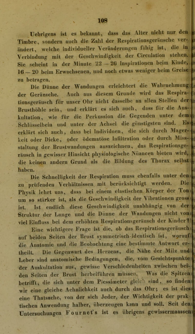 : ai Ii! Uebrigens ist es bekannt, dass das Alter nicht nur den Timbre, sondern auch die Zahl der Respirationsgeräusche ver- ändert, welche individueller Veränderungen fähig ist, die in Verbindung mit der Geschwindigkeit der Circulation stehen. Sie scheint in der Minute 22 - 2« Inspirationen beim Kinde, 16—20 beim Erwachsenen, und noch etwas weniger beim Greise zu betragen. Die Dünne der Wandungen erleichtert die Wahrnehmung der Geräusche. Auch aus diesem Grunde wird das Respira- tionsgeräusch für unser Ohr nicht dasselbe an allen Stellen der Brusthöhle sein, und erklärt es sich auch, dass fiir die Aus- kultation, wie für die Perkussion die Gegenden unter dem Schlüsselbein und unter der Aclisel die günstigsten sind. Es erklärt sich auch, dass bei Individuen, die sich durch Mager- keit oder Dicke, oder ödematöse Infiltration oder durch Miss- staltung der Brustwandungen auszeichnen, das Respirationsge- |^ Täusch in gewisser Hinsicht physiologische Nuancen bieten wird, die keinen andern Grund als die Bildung des Thorax selbst haben. Die Schnelligkeit der Respiration muss ebenfalls unter den zu prüfenden Verhältnissen mit berücksichtigt werden. Die Physik lehrt uns, dass bei einem elastischen Körper der Ton um so stärker ist, als die Geschwindigkeit der Vibrationen gross ist. Ist endlich diese Geschwindigkeit unabhängig von der Struktur der Lunge und die Dünne der Wandungen nicht vom vielEinfluss bei dem erhöhten Respirationsgeräusch der Kinder? Eine wichtigere Frage ist die, ob das Respirationsgeräusch. auf beiden Seiten der Brust symmetrisch-identisch ist, wj?rauf die Anatomie und die Beobachtung eine bestimmte Antwort er- theilt. Die Gegenwart des Herzens, die Nähe der Milz und Leber sind anatomische Bedingungen, die, vom Gesichtspunkte der Auskultation aus, gewisse Verschiedenheiten zwischen bei- den Seiten der Brust herbeiführen müssen. Was die Spitzen betrifft, die sich unter dem Plessimeter glcicli sind, so finden wir eine gleiche Aehnlichkeit auch durch das Ohr; es ist dies eine Thatsache, von der sich Jeder, der Wichtigkeit der prak tischen Anwendung halber, überzeugen kann und soll. Seit den Untersuchungen Fournet's ist es übrigens gewissermaassen 4 [1 Ji