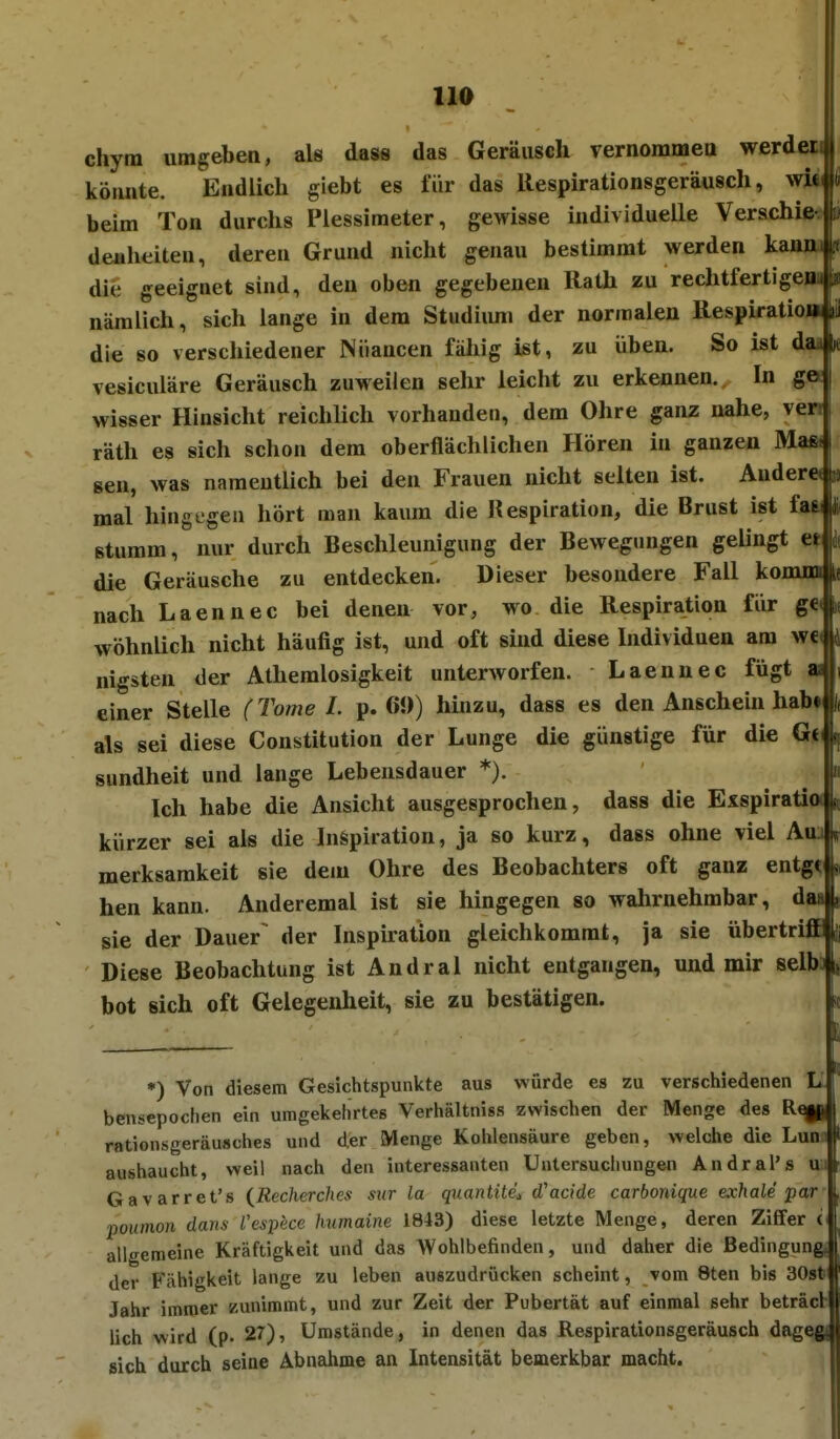 HO chytn umgeben, als dass das Geräusch vernommett werdei köuute. Eüdlich glebt es für das Respirationsgeräusch, wM( fi beim Ton durchs Plessimeter, gewisse individuelle Verschie- » deaheiten, deren Grund nicht genau bestimmt werden kanm .f die geeignet sind, den oben gegebenen Rath zu rechtfertigenn nämlich, sich lange in dem Studium der normalen Resplratio» die so verschiedener Niiancen fällig ist, zu üben. So ist dad vesiculäre Geräusch zuweilen sehr leicht zu erkennen. In gee| wisser Hinsicht reichlich vorhanden, dem Ohre ganz nahe, verr i räth es sich schon dem oberflächlichen Hören in ganzen Mag. gen, was namentlich bei den Frauen nicht selten ist. Ander« lo mal hingegen hört man kaum die Respiration, die Brust ist faai üi stumm, nur durch Beschleunigung der Bewegungen gelingt e» k die Geräusche zu entdecken. Dieser besondere Fall komm nach Laennec bei denen vor, wo die Respiration für ge< wohnlich nicht häufig ist, und oft sind diese Individuen am wc< nigsten der Athemlosigkeit unterworfen. Laennec fügt ai einer Stelle (Tome 1. p. 61)) hinzu, dass es den Anschein habt als sei diese Constitution der Lunge die günstige für die sundheit und lange Lebensdauer *). Ich habe die Ansicht ausgesprochen, dass die Exspiratia kürzer sei als die Inspiration, ja so kurz, dass ohne viel Auj merksamkeit sie dem Ohre des Beobachters oft ganz entgt hen kann. Anderemal ist sie hingegen so wahrnehmbar, du sie der Dauer^ der Inspiration gleichkommt, ja sie übertriiP(|i Diese Beobachtung ist Andral nicht entgangen, und mir selb^i, bot sich oft Gelegenheit, sie zu bestätigen. •) Von diesem Gesichtspunkte aus würde es zu verschiedenen L bensepochen ein umgekehrtes Verhältniss zwischen der Menge des rationsgeräusches und der Menge Kohlensäure geben, welche die Lum aushaucht, weil nach den interessanten Untersuchungen Andral's u Gavarret's {Recherches siir la quantitdi (Tacide carbonique exhale par poumon darts Vespece humaine 1843) diese letzte Menge, deren Ziffer i allgemeine Kräftigkeit und das Wohlbefinden, und daher die ßedingungj der Fähigkeit lange zu leben auszudrücken scheint, vom 8ten bis 30s^ Jahr immer zunimmt, und zur Zeit der Pubertät auf einmal sehr beträcfc lieh wird (p. 27), Umstände, in denen das Respirationsgeräusch dag sich durch seiae Abnahme an Intensität bemerkbar macht.