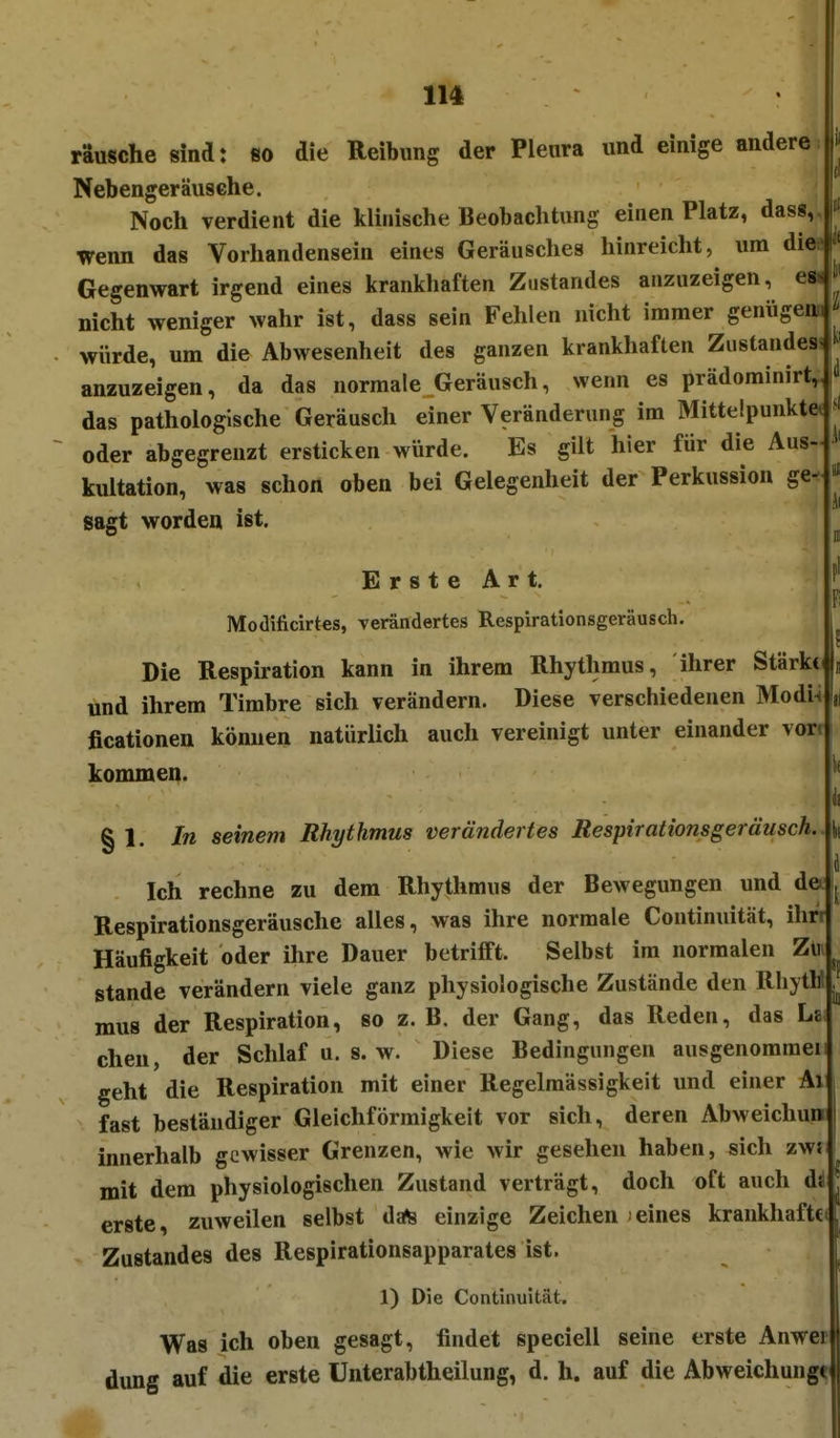 Täusche sind: so die Reibung der Pleura und einige andere Nebengeräusche. Noch verdient die klinische Beobachtung einen Platz, das«, wenn das Vorhandensein eines Geräusches hinreicht, um die Gegenwart irgend eines krankhaften Zustandes anzuzeigen, es^ nicht weniger wahr ist, dass sein Fehlen nicht immer genügeni würde, um die Abwesenheit des ganzen krankhaften Zustandes anzuzeigen, da das normale Geräusch, wenn es prädominirt, das pathologische Geräusch einer Veränderung im Mittelpunkte oder abgegrenzt ersticken würde. Es gilt hier für die Aus- kultation, was schon oben bei Gelegenheit der Perkussion ge- sagt worden ist. Erste Art. Modificirtes, verändertes Respirationsgeräusch. Die Respiration kann in ihrem Rhythmus, ihrer Stärkci und ihrem Timbre sich verändern. Diese verschiedenen Modi4|i ficationen kömien natürlich auch vereinigt unter einander vori kommen. §1. In seinem Rhythmus verändertes Respirationsgeräusch. Ich rechne zu dem Rhythmus der Bewegungen und de Respirationsgeräusche alles, was ihre normale Continuität, ihn Häufigkeit oder ihre Dauer betrifft. Selbst im normalen Zli Stande verändern viele ganz physiologische Zustände den Rhytli mu8 der Respiration, so z. B. der Gang, das Reden, das Le chen, der Schlaf u. s. w. Diese Bedingungen ausgenommen geht die Respiration mit einer Regelmässigkeit und einer Ai fast beständiger Gleichförmigkeit vor sich, deren Abweichu« innerhalb gewisser Grenzen, wie wir gesehen haben, sich zws mit dem physiologischen Zustand verträgt, doch oft auch di erste, zuweilen selbst date einzige Zeichen eines krankhafte Zustandes des Respirationsapparates ist. 1) Die Continuität. Was ich oben gesagt, findet speciell seine erste Anwep dung auf die erste Unterabtheilung, d. h. auf die Abweichunge