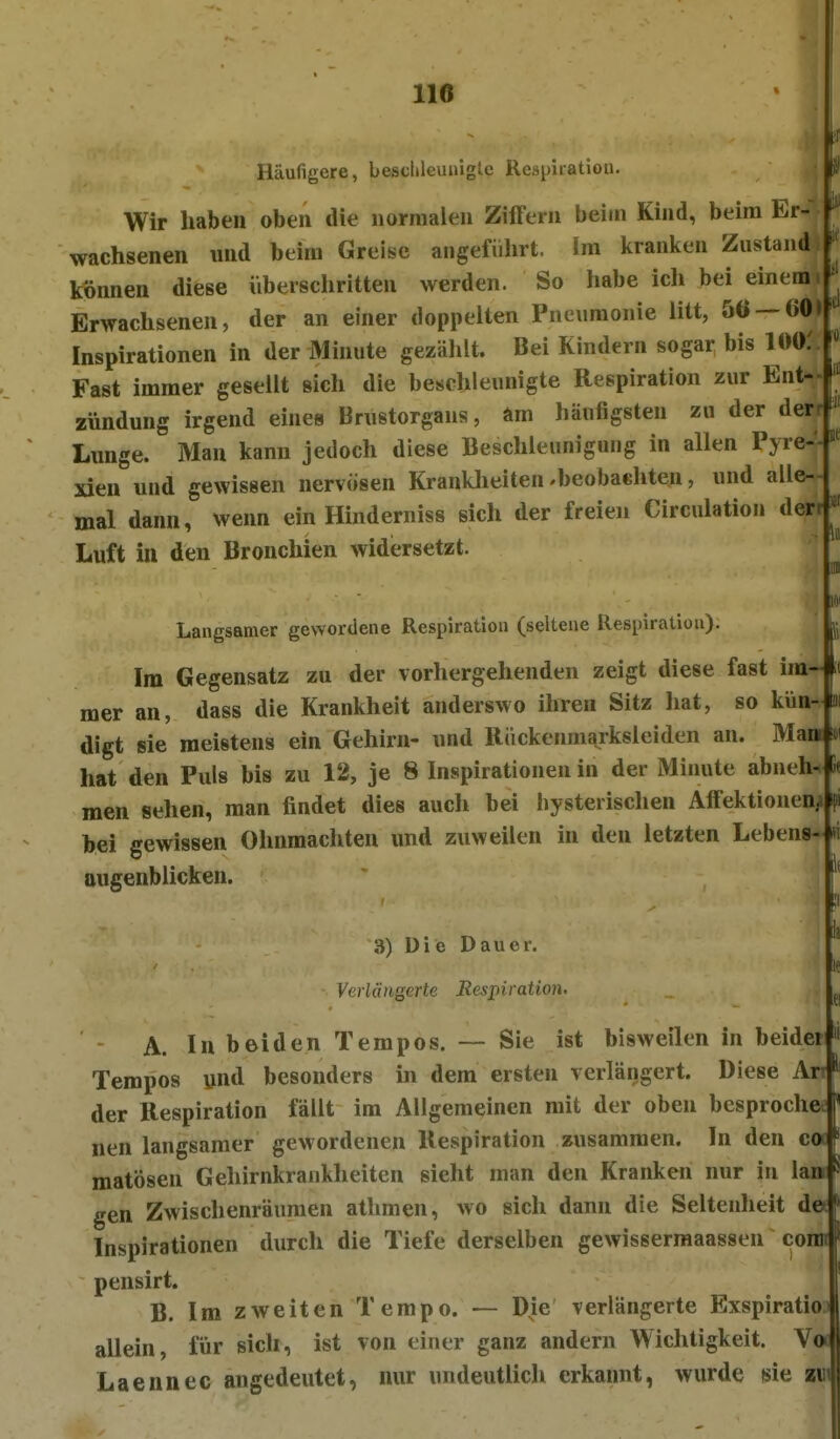 Häufigere, besclilGunigte Respiration. Ü) Wir haben oben die normalen Ziffern beim Kind, beim Er- wachsenen und beim Greise angeführt. Im kranken Zustand können diese überschritten werden. So habe icli bei einem i Erwachsenen, der an einer doppelten Pneumonie litt, 5Ö —60> Inspirationen in der Minute gezählt. Bei Kindern sogar bis 100.' Fast immer gesellt sich die beschleunigte Respiration zur Ent- zündung irgend eines Brustorgans, am häufigsten zu der derr Lunge. Man kann jedoch diese Beschleunigung in allen Pyre-- xieu und gewissen nervösen Kranklieiten-beobachten, und alle- mal dann, wenn ein Hinderniss sich der freien Circulation derr Luft in den Bronchien widersetzt. äi HC 1«! Langsamer gewordene Respiration (seltene Respiration). Im Gegensatz zu der vorhergehenden zeigt diese fast im- mer an, dass die Krankheit anderswo ihren Sitz hat, so kün- digt sie meistens ein Gehirn- und Rückenmarksleiden an. Man *i hat den Puls bis zu 12, je 8 Inspirationen in der Minute abneh- men sehen, man findet dies auch bei hysterischen Affektionenj hei gewissen Ohnmächten imd zuweilen in den letzten Lebens- augenblicken. 3) Die Dauer. Verlängerte Respiration. ' A. In beiden Tempos. — Sie ist bisweilen in beidei Tempos und besonders in dem ersten verlängert. Diese Ar der Respiration fällt im Allgemeinen mit der oben besproche nen langsamer gewordenen Respiration zusammen. In den co ' matösen Gehirnkrankheiten sieht man den Kranken nur in lan gen Zwischenräumen athmen, wo sich dann die Seltenheit de Inspirationen durch die Tiefe derselben gewissermaassen com pensirt. B. Im zweiten Tempo. — Die verlängerte Exspiratio allein, für sicli, ist von einer ganz andern Wichtigkeit. V Laennec angedeutet, nur undeutlich erkannt, wurde sie zv ii