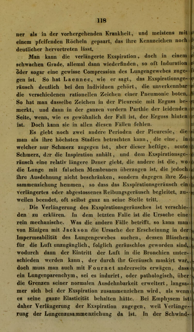 ner als in der vorhergehenden Krankheit, und meistens mit einem pfeifenden Röcheln gepaart, das ihre Kennzeichen noch i 1* deutlicher hervortreten lässt. Man kann die verlängerte Exspiration^ doch in einem fl' schwachen Grade, allemal dann wiederfinden, so oft Induration li oder sogar eine gewisse Compression des Lungengewebes zuge- Ii gen ist. So hat Laennec, wie er sagt, das Exspirationsge- rausch deutlich bei den Individuen gehört, die unverkennbar ifi die verschiedenen rationellen Zeichen einer Pneumonie boten.. H* So hat man dasselbe Zeichen in der Pleuresie mit Erguss be- fc« merkt, und dann in der ganzen vordem Parthie der leidendem In Seite, wenn, wie es gewöhnlich der Fall ist, der Erguss hinten i er ist. Doch kann sie in allen diesen Fällen fehlen. im Es giebt noch zwei andere Perioden der Pleuresie, die (il mau als ihre höchsten Stadien betrachten kann,^ die eine, im lei welcher nur Schmerz zugegen ist, aber dieser heftige, acute Schmerz, d^r die Inspiration anhält, und dem Exspirationsge- Ii rausch eine relativ längere Dauer giebt, die andere ist die, wo i 8e die Lunge mit falschen Membranen überzogen ist, die jedochi eJ ihre Ausdehnung nicht beschränken, sondern dagegen ihre Zu- et sammenziehung hemmen, so dass das Exspirationsgeräusch ein i In verlängertes oder abgestossenes Reibungsgeräusch begleitet, zu- ^ weilen beendet, oft selbst ganz an seine Stelle tritt. , Die Verlängerung des Exspirationsgeräusches ist verschie- i den zu erklären. In dem letzten Falle ist die Ursache eine- rein mechanische. Was die andern Fälle betrifft, so kann maui von Einigen mit Jackson die Ursache der Erscheinung in der-.5 Impermeabilität des Lungengewebes suchen, dessen Bläscheni j, für die Luft unzugänglich, folglich geräuschlos geworden sind,. j wodurch dann der Eintritt der Luft in die Bronchien unter- i schieden werden kann, der durch ihr Geräusch maskirt war,. 1^ doch rauss man auch mit Fournet andrerseits erwägen, dass«], ein Lungenparenchym, sei es indurirt, oder pathologisch, über ^ die Grenzen seiner normalen Ausdehnbarkeit erweitert, langsa- j, mer sich bei der Exspiration zusammenziehen wird, als wenn« ^ es seine ganze Elasticität behalten hätte. Bei Emphysem isti, daher Verlängerung der Exspiration zugegen, weil Verlänge- rung der Lungenzusaramenziehung da ist. In der Schwind^-