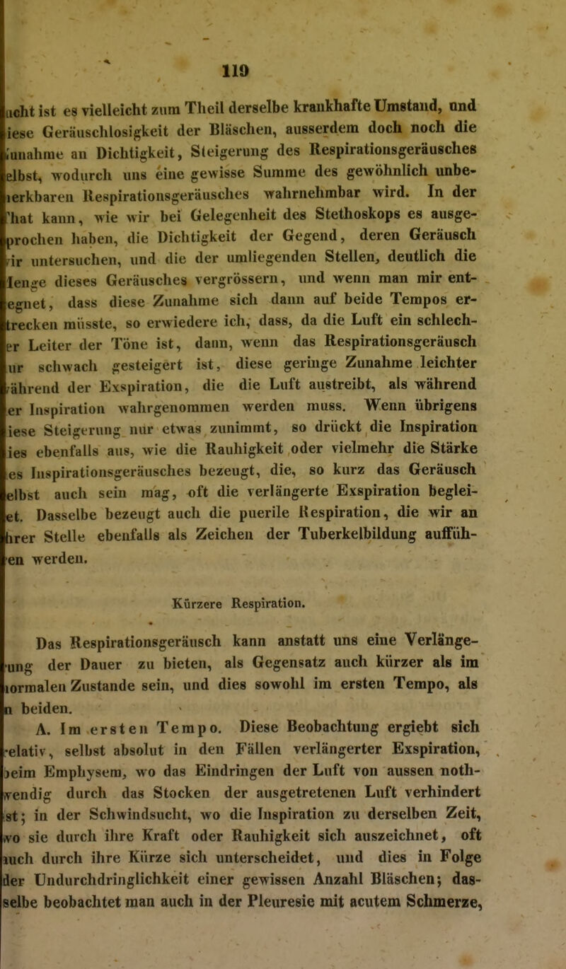 licht ist es vielleicht zum Theil derselbe krankhafte Umstand, nnd iese Geräuschlosigkeit der Bläschen, ausserdem doch noch die .'anahme an Dichtigkeit, Steigerung des Respirationsgeräusches elbst, wodurch uns eine gewisse Summe des gewöhnlich unbe- lerkbaren llespirationsgeräusches wahrnehmbar wird. In der 'hat kann, wie wir bei Gelegenheit des Stethoskops es ausge- prochen liaben, die Dichtigkeit der Gegend, deren Geräusch fir untersuchen, und die der umliegenden Stellen, deutlich die lenge dieses Geräusches vergrössern, und wenn man mir ent- egnet, dass diese Zunahme sich dann auf beide Tempos er- trecken müsste, so erwiedere ich, dass, da die Luft ein schlech- er Leiter der Töne ist, dann, wenn das Respirationsgeräusch ur schwach gesteigert ist, diese geringe Zunahme leichter während der Exspiration, die die Luft austreibt, als während er Inspiration wahrgenommen werden muss. Wenn übrigens iese Steigerung nur etwas zunimmt, so drückt die Inspiration ies ebenfalls aus, wie die Rauhigkeit oder vielmehr die Stärke es luspirationsgeräusches bezeugt, die, so kurz das Geräusch elbst auch sein mag, oft die verlängerte Exspiration beglei- et. Dasselbe bezeugt auch die puerile Respiration, die wir an hrer Stelle ebenfalls als Zeichen der Tuberkelbildung auffüh- en werden. Kürzere Respiration. Das Respirationsgeräusch kann anstatt uns eine Verlänge- •ung der Dauer zu bieten, als Gegensatz auch kürzer als im lormalen Zustande sein, und dies sowohl im ersten Tempo, als n beiden, A. Im ersten Tempo. Diese Beobachtung ergiebt sich •elativ, selbst absolut in den Fällen verlängerter Exspiration, ieim Emphysem, wo das Eindringen der Luft von aussen noth- ivendig durch das Stocken der ausgetretenen Luft verhindert st; in der Schwindsucht, wo die Inspiration zu derselben Zeit, (vo sie durch ihre Kraft oder Rauhigkeit sich auszeichnet, oft luch durch ihre Kürze sich unterscheidet, und dies in Folge der Undurchdringlichkeit einer gewissen Anzahl Bläschen; das- selbe beobachtet man auch in der Fleuresie mit acutem Schmerze,