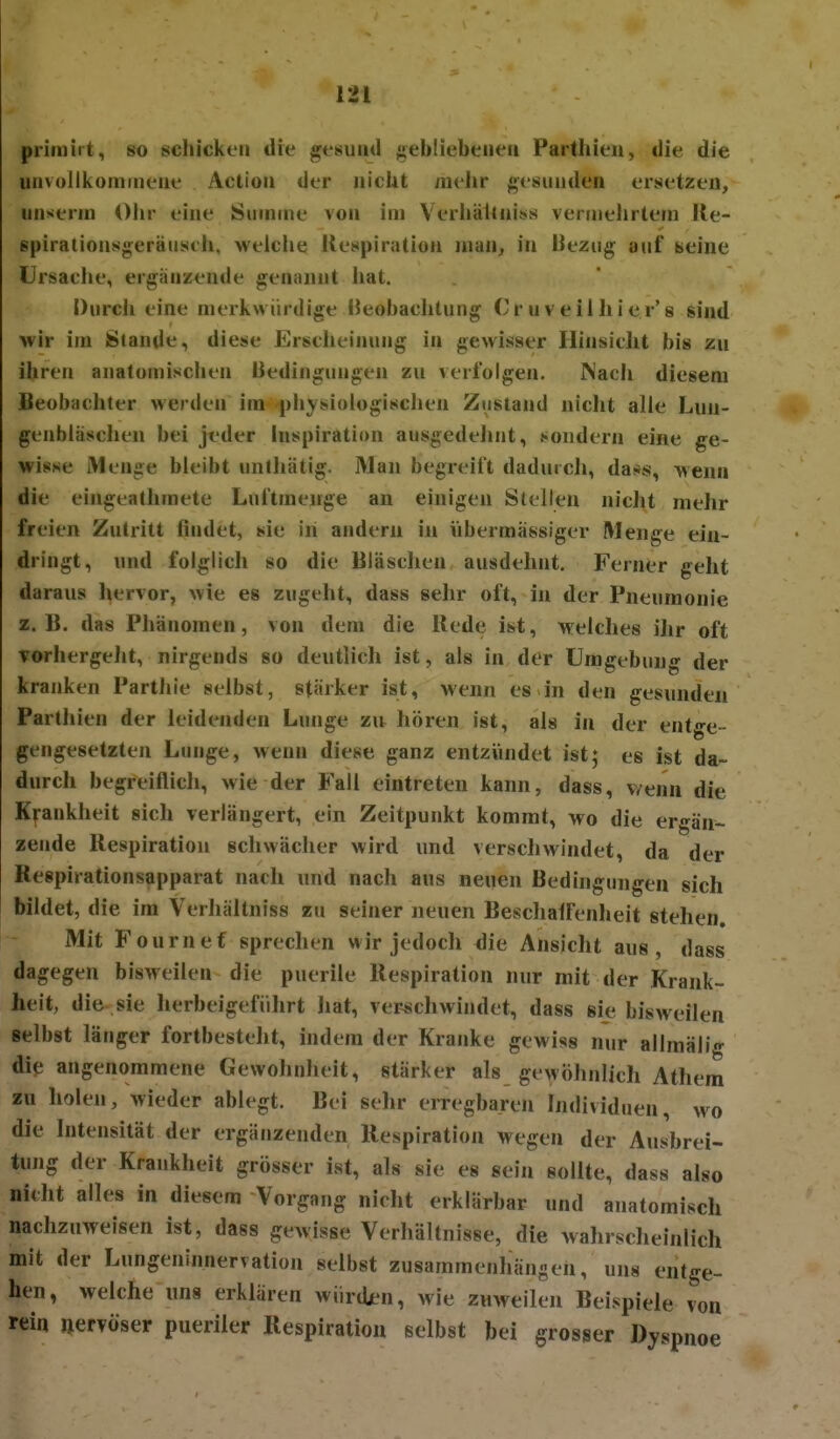 primirt, so schicken die gesund ;;eb!iebeneii Parthien, die die unvultkümineue Actioii der nicht mvhr gesunden ersetzen, unserin Ohr eine Summe von im Verliättniss vermelirtem lle- spiralionsgeräuseh, welche Uespiration man, in Uezug auf seine Ursache, ergänzende genannt hat. Durcli eine merkwürdige IJeobacJitung Cr uv eil hier'8 sind wir im Stande, diese Erscheinung in gewisser Hinsicht bis zu ihren anatomischen Bedingungen zu verfolgen. Nacii diesem Beobachter werden im ^jjhysiologischen Zustand nicht alle Lun- genbläschen bei jeder Inspiration ausgedelint, sondern eine ge- wisse Menge bleibt unihätig. Man begreift dadurch, da.*«, wenn die eingeathmete Luftmenge an einigen Stellen niclit mehr freien Zutritt findet, sie in andern in übermässiger Menge ein- dringt, und folglich so die Bläsclien ausdehnt. Ferner geht daraus hervor, wie es zugeht, dass sehr oft, in der Pneumonie z.B. das Phänomen, von dem die Rede ist, welches ilir oft vorhergeJit, nirgends so deutlich ist, als in der Umgebung der kranken Parthie selbst, stärker ist, wenn es in den gesunden Parthien der leidenden Lunge zu hören ist, als in der entge- gengesetzten Lunge, wenn diese ganz entzündet ist; es ist da- durch begreiflich, wie der Fall eintreten kann, dass, v/enn die Krankheit sich verlängert, ein Zeitpunkt kommt, wo die ergän- zende Respiration schwächer wird und verschwindet, da der Respirationsapparat nach und nach ans neuen Bedingungen sich bildet, die im Verhäitniss zu seiner neuen BeschalFenheit stehen. Mit Fournef sprechen wir jedoch die Ansicht aus, dass dagegen bisweilen die puerile Respiration nur mit der Krank- heit, die sie herbeigeführt hat, verschwindet, dass sie bisweilen selbst länger fortbesteht, indem der Kranke gewiss nur allmäli«- die angenommene Gewohnheit, stärker als gewöhnlich Athem zu holen, wieder ablegt. Bei sehr erregbaren Individuen, wo die Intensität der ergänzenden Respiration wegen der Ausbrei- tung der Krankheit grösser ist, als sie es sein sollte, dass also nitht alles in diesem Vorgang nicht erklärbar und anatomisch nachzuweisen ist, dass gewisse Verhältnisse, die wahrscheinlich mit der Lungeninnervation selbst zusammenhängen, uns entge- hen, welche uns erklären wiirdjen, wie znweilen Beispiele von rein »erToser pueriler Respiration selbst bei grosser Dyspnoe