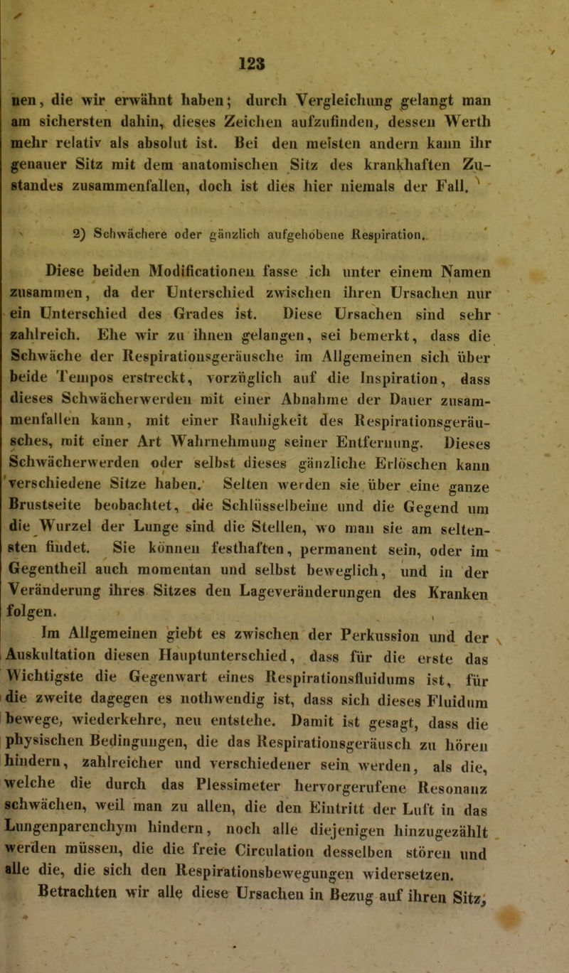 nen, die wir envähnt haben; durch Vergleichung gelangt man am sichersten dahin, dieses Zeichen aufzufinden^ dessen Werth mehr relativ als absolut ist. Bei den meisten andern kann ihr genauer Sitz mit dem anatomischen Sitz des krankhaften Zu- standes zusammenfallen, doch ist dies hier niemals der Fall. ^ 2) Schwächere oder gänzlich aufgehobene Respiration. Diese beiden Modificationeu fasse ich unter einem Namen zusammen, da der Unterschied zwischen ihren Ursachen nur ein Unterschied des Grades ist. Diese Ursachen sind sehr zahlreich. Ehe wir zu ihnen gelangen, sei bemerkt, dass die Schwäche der Respirationsgeräusche im Allgemeinen sich über beide Tempos erstreckt, vorzüglich auf die Inspiration, dass dieses Schwächerwerden mit einer Abnahme der Dauer zusam- menfallen kann, mit einer Rauhigkeit des Respirationsgeräu- sches, mit einer Art Wahrnehmung seiner Entfernung. Dieses Schwächervverden oder selbst dieses gänzliche Erlöschen kann verschiedene Sitze haben. Selten Averden sie über eine ganze Brustseite beobachtet, die Schlüsselbeine und die Gegend um die Wurzel der Lunge sind die Stellen, wo man sie am selten- sten findet, Sie können festhaften, permanent sein, oder im ~ Gegentheil auch momentan und selbst beweglich, und in der Veränderung ihres Sitzes den Lageveräuderungen des Kranken folgen. , Im Allgemeinen giebt es zwischen der Perkussion und der , Auskultation diesen Hauptunterschied, dass für die erste das Wichtigste die Gegenwart eines Respirationsfluidums ist, für I die zweite dagegen es nothwendig ist, dass sich dieses Fluidum bewege, wiederkehre, neu entstehe. Damit ist gesagt, dass die physischen Bedingungen, die das Respirationsgeräusch zu hören hindern, zahlreicher und verschiedener sein werden, als die, welche die durch das Plessimeter hervorgerufene Resonanz schwächen, weil man zu allen, die den Eintritt der Luft in das Lungenparenchym hindern, noch alle diejenigen hinzugezählt werden müssen, die die freie Circulation desselben stören und alle die, die sich den Respirationsbewegungen widersetzen. Betrachten wir alltj diese Ursachen in Bezug auf ihren Sitz;