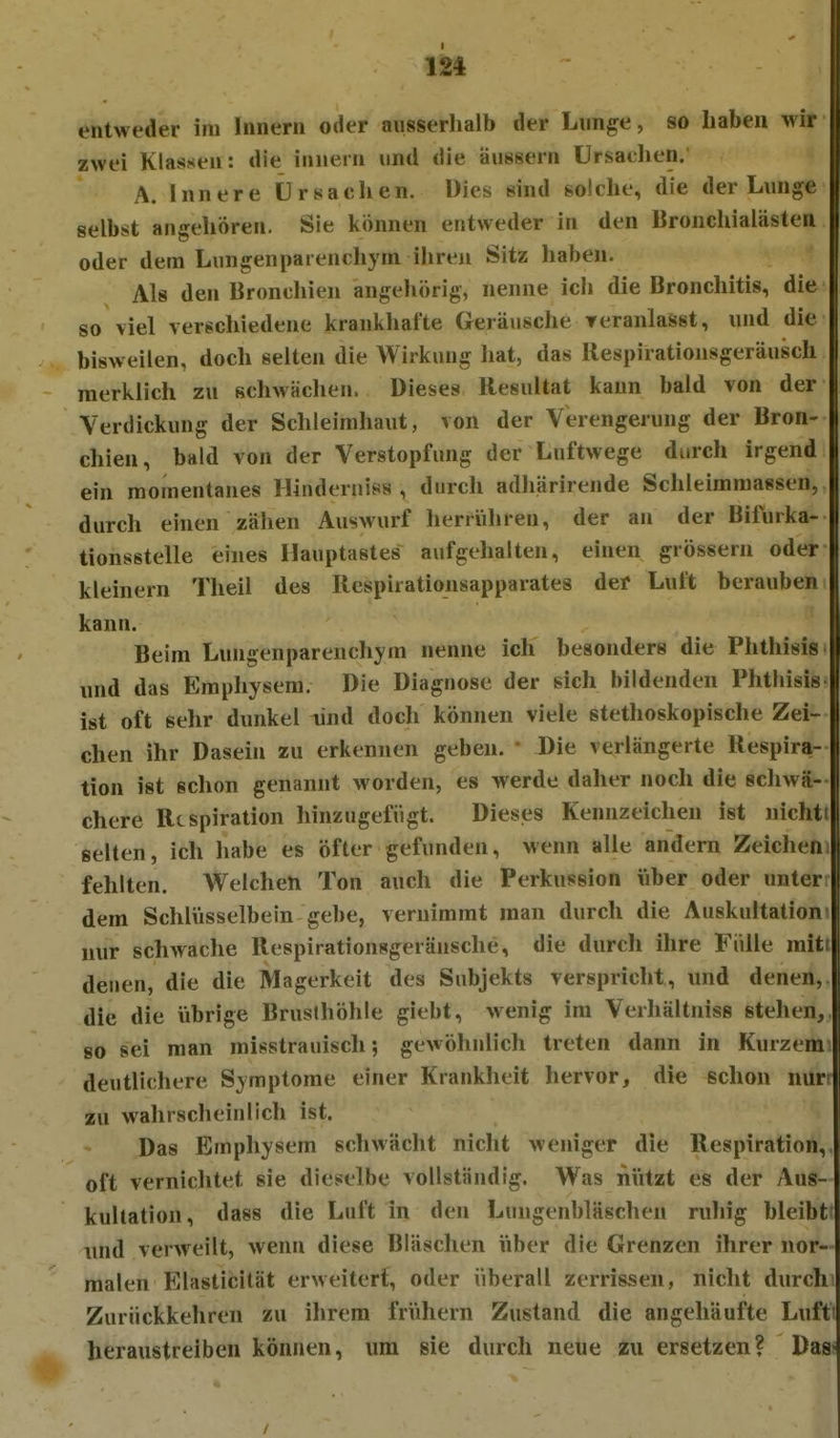 entweder im Innern oder ansserlialb der Lunge, so haben wir zwei Klassen: die innern und die äussern Ursachen; A. Innere Ursachen. Dies sind solche, die der Lunge selbst angehören. Sie können entweder in den Bronchialästen oder dem Lungenparenchym ihren Sitz haben. Als den Bronchien angeliörig, nenne ich die Bronchitis, die so viel verschiedene krankhafte Geräusche reranlasst, und die bisweilen, doch selten die Wirkung hat, das llespiratiousgeräusch merklich zu schwächen. Dieses Resultat kann bald von der Verdickung der Schleimhaut, von der Verengerung der Bron- chien, bald von der Verstopfung der Luftwege durch irgend ein momentanes Hinderniss , durch adhärirende Schleimmassen, durch einen zähen Auswurf herrühren, der an der Bifurka- tionsstelle eines Ilauptastes aufgehalten, einen grössern oder kleinern Theil des Respirationsapparates der Luft berauben kann. Beim Lungenparenchym nenne ich besonders die Phthisis und das Emphysem. Die Diagnose der sich bildenden Phthisis ist oft sehr dunkel lind doch können viele stethoskopische Zei- chen ihr Dasein zu erkennen geben. • Die verlängerte Respira- tion ist schon genannt worden, es werde daher noch die schwä- chere Respiration hinzugefügt. Dieses Kennzeichen ist nichti selten, ich habe es öfter gefunden, wenn alle andern Zeichen fehlten. Welchen Ton auch die Perkussion über oder unter dem Schlüsselbein gebe, vernimmt man durch die Auskultaliom nur schwache Respirationsgeräusche, die durch ihre Fülle mit denen, die die Magerkeit des Subjekts verspricht, und denen, die die übrige Brusthöhle giebt, wenig im Verhältniss stehen, 80 sei man misstrauisch; gewöhnlich treten dann in Kurzem deutlichere Symptome einer Krankheit hervor, die schon nur zu wahrscheinlich ist. Das Emphysem schwächt nicht weniger die Respiration, oft vernichtet sie dieselbe vollständig. Was nützt es der Aus- kultation, dass die Luft in den Lungenbläschen ruliig bleibt luid verweilt, wenn diese Bläschen über die Grenzen ihrer nor- malen Blasticität erweitert, oder überall zerrissen, nicht durch Zurückkehren zu ihrem frühern Zustand die angehäufte Luft heraustreiben können, um sie durch neue zu ersetzen? Das