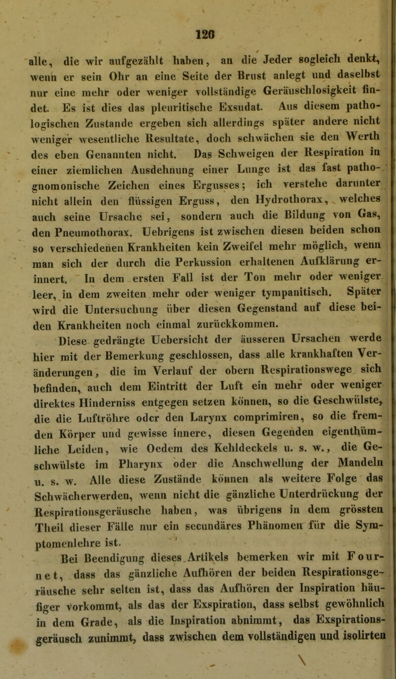 120 alle, die wir aufgezählt haben, an die Jeder sogleich denkt, wenn er sein Ohr an eine Seite der Brust anlegt und daselbst nur eine mehr oder weniger vollständige Geräuschlosigkeit fin- det. Es ist dies das pleuritische Exsudat. Aus diesem patho- logischen Zustande ergeben sich allerdings später andere nicht weniger wesentliche Resultate, doch schwächen sie den Werth des eben Genannten nicht. Das Schweigen der Respiration in einer ziemlichen Ausdehnung einer Lunge ist das fast patho- gnomonische Zeichen eines Ergusses; ich verstehe darunter nicht allein den flüssigen Erguss, den Hydrothorax, welches auch seine Ursache sei, sondern auch die Bildung von Gas, den Pneumothorax. Uebrigens ist zwischen diesen beiden schon so verschiedenen Krankheiten kein Zweifel mehr möglich, wenn man sich der durch die Perkussion erhaltenen Aufklärung er- innert. In dem ersten Fall ist der Ton mehr oder weniger leer, in dem zweiten mehr oder weniger tympanitisch. Später wird die Untersuchung über diesen Gegenstand auf diese bei- den Krankheiten noch einmal zurückkommen. Diese gedrängte Uebersicht der äusseren Ursachen werde hier mit der Bemerkung geschlossen, dass alle krankhaften Ver- änderungen, die im Verlauf der obern Respirationswege sich befinden, auch dem Eintritt der Luft ein mehr oder weniger direktes Hinderniss entgegen setzen können, so die Geschwülste, die die Luftröhre oder den Larynx comprimiren, so die frem- den Körper und gewisse innere, diesen Gegenden eigenthüra- liche Leiden, wie Oedera des Kehldeckels u. s. w., die Ge- schwülste im Pharynx oder die Anschwellung der Mandeln u. s. w. Alle diese Zustände können als weitere Folge das Schwächerwerden, wenn nicht die gänzliche Unterdrückung der Respirationsgeräusche haben, was übrigens in dem grössten Theil dieser Fälle nur ein secundäres Phänomen für die Syra- ptomenlehre ist. Bei Beendigung dieses,Artikels bemerken wir mit Four- net, dass das gänzliche Aufhören der beiden Respirationsge- räusche sehr selten ist, dass das Aufhören der Inspiration häu- figer vorkommt, als das der Exspiration, dass selbst gewöhnlich in dem Grade, als die Inspiration abnimmt, das Exspirations- geräusch zunimmt, dass zwischen dem yoUständigeu uad isoUrteo \