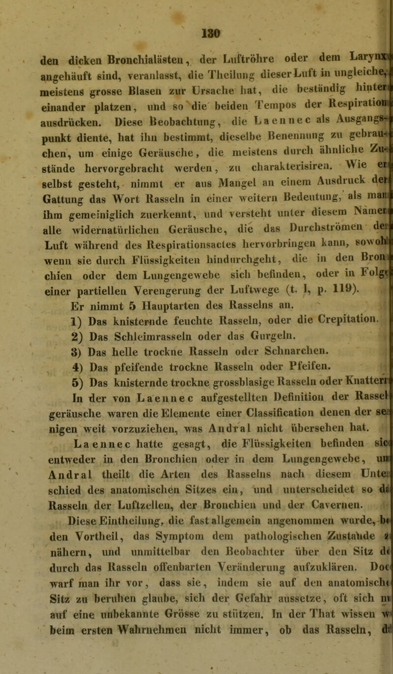 den dicken Bronchialästeu, der Luftröhre oder dem Larynu angehäuft sind, veranlasst, die Thcihuig dieser Luft in ungleiche,, meistens grosse Blasen zur Ursache liat, die beständig hinten einander platzen, und so die beiden Tempos der Respiration ausdrücken. Diese Beobachtung, die Laennec als Ausgangs- punkt diente, hat ihn bestimmt, dieselbe Benennung zu gebraun chen, um einige Geräusche, die meistens durch ähnliche Zu- stände hervorgebracht werden, zu charakterisiren. Wie et selbst gesteht, nimmt er aus Mangel an einem Ausdruck der Gattung das Wort Rasseln in einer weitern Bedeutung, als mani ihm gemehiiglich zuerkennt, und versteht unter diesem Namen alle widernatiirlichen Geräusche, die das Durchströmen der Luft während des Respirationsactes hervorbringen kann, sowohl wenn sie durch Flüssigkeiten hindurchgeht, die in den Broni chien oder dem Lungengewebe sich befinden, oder in Folgt einer partiellen Verengerung der Luftwege (t. I, p. 119). Er nimmt 5 Hauptarten des Rasseins an. 1) Das knistewide feuchte Rasseln, oder die Crepitation. 2) Das Schleimrasseln oder das Gurgeln. S) Das helle trockne Rasseln oder Schnarchen. 4) Das pfeifende trockne Rassein oder Pfeifen. 5) Das knisternde trockne grossblasige Rasseln oder Knatterr In der von Laennec aufgestellten Definition der Rassel geräusche waren die Elemente einer Classification denen der nigen weit vorzuziehen, was Andral nicht übersehen hat, Laennec hatte gesagt, die Flüssigkeiten befinden sio( entweder in den Bronchien oder in dem Lungengewebe, na Andral theilt die Arten des Rasseins nach diesem Untei schied des anatomischen Sitzes ein, und unterscheidet so di Rasseln der Luftzellen, der Bronchien und der Cavernen. Diese Ehitheilung, die fast allgemein angenommen wurde, b» den Vortheil, das Symptom dem pathologischen Zustande a nähern, und unmittelbar den Beobachter über den Sitz d< durch das Rasseln offenbarten Veränderung aufzuklären. Doc warf man ihr vor, dass sie, indem sie auf den anatomischt Sitz zu beruhen glaube, sich der Gefahr aussetze, oft sich in auf eine unbekannte Grösse zu stützen. In der That wissen w beim ersten Wahrnehmen nicht immer, ob das Rasseln, dld