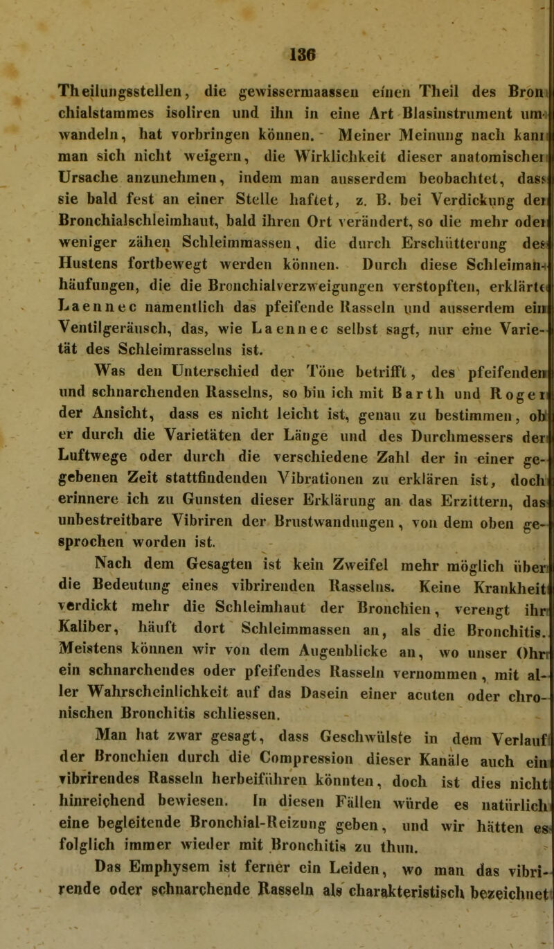 Theilungsstellen, die gewissermaasseii einen Theil des Brom chialstammes isoliren und ihn in eine Art Blasinstrument umi wandeln, hat vorbringen können. Meiner Meinung nach kann man sich nicht weigern, die Wirklichkeit dieser anatoraischert Ursache anzunehmen, indem man ausserdem beobachtet, dasf sie bald fest an einer Stelle haftet, z. B. bei Verdickung dei Bronchialschleimhaut, bald ihren Ort verändert, so die mehr oder weniger zähen Schleimraassen, die durch Erschütterung des Hustens fortbewegt werden können. Durch diese Schleimam häufungen, die die Bronchialverzweigungen verstopften, erklärte Laennec namentlich das pfeifende Rasseln und ausserdem ein Ventilgeräusch, das, wie Laennec selbst sagt, nur eme Varie- tät des Schleimrasselns ist. Was den Unterschied der Töne betrifft, des pfeifenden und schnarchenden Rasseins, so bin ich mit Barth und Rogen der Ansicht, dass es nicht leicht ist, genau zu bestimmen, ott er durch die Varietäten der Länge und des Durchmessers dwi Luftwege oder durch die verschiedene Zahl der in einer ge- gebenen Zeit stattfindenden Vibrationen zu erklären ist, doch erinnere ich zu Gunsten dieser Erklärung an das Erzittern, das: unbestreitbare Vibriren der Brustwandungeu, von dem oben ge- sprochen worden ist. Nach dem Gesagten ist kein Zweifel mehr möglich über die Bedeutung eines vibrirenden Rasseliis. Keine Krankheit verdickt mehr die Schleimhaut der Bronchien, verengt ihr Kaliber, häuft dort Schleimmassen an, als die Bronchitis. Meistens können wir von dem Augenblicke an, wo unser Ohrt ein schnarchendes oder pfeifendes Rassein vernommen, mit al- ler Wahrscheinlichkeit auf das Dasein einer acuten oder chro- nischen Bronchitis schliessen. Man hat zwar gesagt, dass Geschwülste in dem Verlauft der Bronchien durch die Compression dieser Kanäle auch ein Tibrirendes Rasseln herbeiführen könnten, doch ist dies nichti hinreichend bewiesen. In diesen Fällen würde es natürlich eine begleitende Bronchial-Reizung geben, und wir hätten es; folglich immer wieder mit Bronchitis zu thun. ^ Das Emphysem ist ferner ein Leiden, wo man das vibri- rende oder schnarchende Rasseln als charakteristiscli bezeichnet!