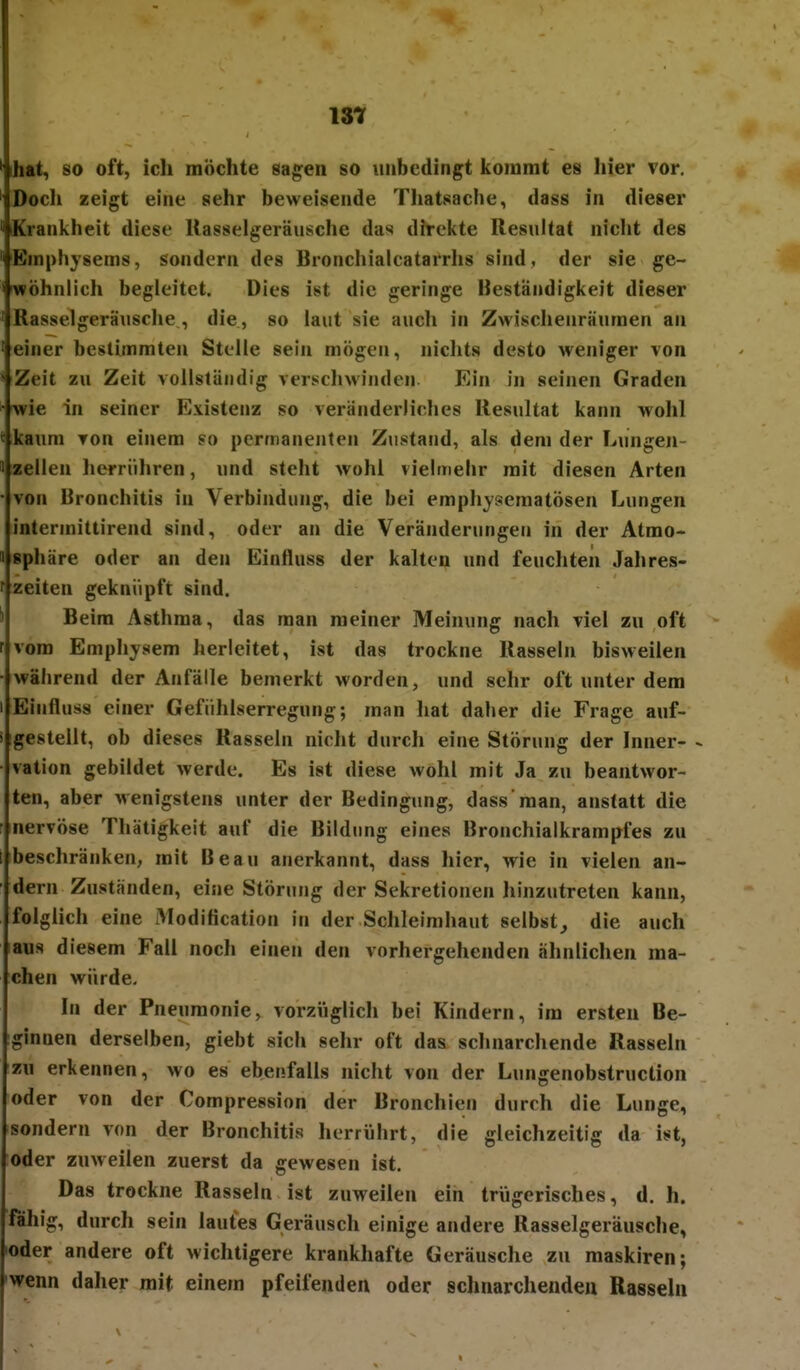 ist ihat, so oft, ich möchte sagen so unbedingt kommt es iiier vor. Docli zeigt eine sehr beweisende Tliatsache, dass in dieser Krankheit diese Rasselgeräusche das direkte Resultat niclit des Emphysems, sondern des Bronclüalcatarrlis sind, der sie ge- iwöhnlich begleitet. Dies ist die geringe Beständigkeit dieser Rasselgeräusclie , die , so laut sie auch in Zwisclienräumen an einer bestimmten Stelle sein mögen, nichts desto weniger von Zeit zu Zeit vollständig verscliwinden Ein in seinen Graden wie in seiner Existenz so veränderliches Resultat kann wohl kaum von einem so permanenten Zustand, als dem der Lungen- 1 Zellen herrühren, und steht wohl vieltnelir mit diesen Arten • von Bronchitis in Verbindung, die bei emphyseraatösen Lungen intermittirend sind, oder an die Veränderungen in der Atmo- « Sphäre oder an den Einfluss der kalten und feuchten Jahres- f Zeiten geknüpft sind. Ii Beim Asthma, das man meiner Meinung nach viel zu oft r vom Emphysem herleitet, ist das trockne Rasseln bisweilen • während der Anfälle bemerkt worden, und sehr oft unter dem I Einfluss einer Gefiihlserregung; man hat daher die Frage auf- ! gestellt, ob dieses Rasseln nicht durch eine Störung der Inner- - • vation gebildet werde. Es ist diese wohl mit Ja zu beantwor- ten, aber wenigstens unter der Bedingung, dass man, anstatt die nervöse Thätigkeit auf die Bildung eines Bronchialkrampfes zu [ beschränken, mit Beau anerkannt, dass hier, wie in vielen an- dern Zustanden, eine Störung der Sekretionen hinzutreten kann, folglich eine Modification in der Schleimhaut selbst^ die auch aus diesem Fall noch einen den vorhergehenden ähnlichen ma- chen würde. In der Pneumonie, vorziiglich bei Kindern, im ersten Be- ginnen derselben, giebt sich sehr oft das schnarchende Rasseln zu erkennen, wo es ebenfalls nicht von der Lungenobstruction oder von der Compression der Bronchien durch die Lunge, sondern von der Bronchitis herrührt, die gleichzeitig da ist, oder zuweilen zuerst da gewesen ist. Das trockne Rasseln ist zuweilen ein trügerisches, d. h. fähig, durch sein lautes Geräusch einige andere Rasselgeräusche, oder andere oft wichtigere krankhafte Geräusche zu maskiren; wenn daher mit einem pfeifenden oder schnarchenden Rasseln