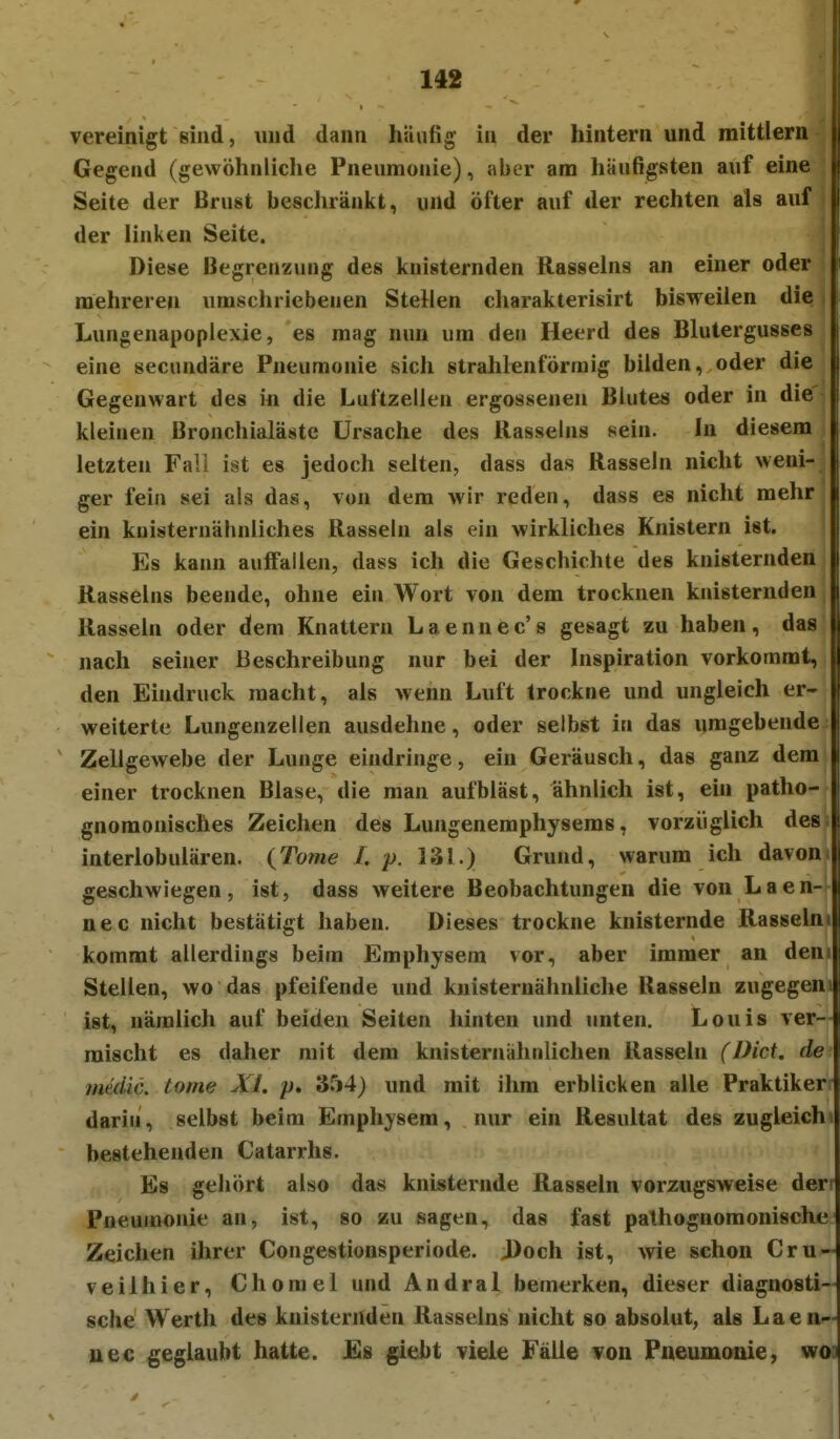 vereinigt sind, und dann häufig in der hintern und mittlem Gegend (gewöhnliche Pneumonie), aber am häufigsten auf eine Seite der Brust beschränkt, und öfter auf der rechten als auf der linken Seite. Diese Begrenzung des knisternden Rasseins an einer oder mehreren umschriebenen Stellen charakterisirt bisweilen die Lungenapoplexie, es mag nun um den Heerd des Blutergusses eine secundäre Pneumonie sich strahlenförmig bilden, oder die Gegenwart des in die Luftzellen ergossenen Blutes oder in die kleinen Bronchialäste Ursache des llasselns sein. In diesem letzten Fall ist es jedoch selten, dass das Rasseln nicht weni- ger fein sei als das, von dem wir reden, dass es nicht mehr ein kuisternäbnliches Rasseln als ein wirkliches Knistern ist. Es kann auffallen, dass ich die Geschichte des knisternden Rasseins beende, ohne ein Wort von dem trocknen knisternden Rasseln oder dem Knattern Laennec's gesagt zu haben, das nach seiner Beschreibung nur bei der Inspiration vorkommt, den Eindruck macht, als wenn Luft trockne und ungleich er- weiterte Lungenzellen ausdehne, oder selbst in das umgebende Zellgewebe der Lunge eindringe, ein Geräusch, das ganz dem einer trocknen Blase, die man aufbläst, ähnlich ist, ein patho- gnoraonisches Zeichen des Lungenemphyseras, vorzüglich des interlobulären. {Tome Lp. 131.) Grund, warum ich davon geschwiegen, ist, dass weitere Beobachtungen die von Laen- nec nicht bestätigt haben. Dieses trockne knisternde Rasselm kommt allerdings beim Emphysem vor, aber immer an den Stellen, wo das pfeifende und knisteruähnliche Rasseln zugegen > ist, nämlich auf beiden Seiten hinten und unten. Louis ver- mischt es daher mit dem knisternähnlichen Rassein (Dici. de imdic. tome XI. p. 3rj4) und mit ihm erblicken alle Praktiker darin, selbst beim Emphysem, nur ein Resultat des zugleich bestehenden Catarrhs. Es gehört also das knisternde Rasseln vorzugsweise der' Pneumonie an, ist, so zu sagen, das fast pathognomonische Zeichen ihrer Congestionsperiode. J)och ist, wie schon Cru- V eil hier, Chomel und Andral bemerken, dieser diagnosti- sche Werth des knisternden Rasseins nicht so absolut, als Laen- uec geglaubt hatte. Es giebt viele Fälle von Pneumonie, woi